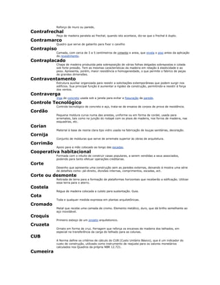 Reforço de muro ou parede,
Contrafrechal
Peça de madeira paralela ao frechal; quando isto acontece, diz-se que o frechal é duplo.
Contramarco
Quadro que serve de gabarito para fixar o caixilho
Contrapiso
Camada, com cerca de 3 a 5 centímetros de cimento e areia, que nivela o piso antes da aplicação
do revestimento.
Contraplacado
Chapa de madeira produzida pela sobreposição de várias folhas delgadas sobrepostas e colada
sob forte pressão. Tem as mesmas características da madeira em relação à elasticidade e ao
peso. Apresenta, porém, maior resistência e homogeneidade, o que permite o fabrico de peças
de grandes dimensões.
Contraventamento
Estrutura auxiliar organizada para resistir a solicitações extemporâneas que podem surgir nos
edifícios. Sua principal função é aumentar a rigidez da construção, permitindo-a resistir à força
dos ventos.
Contraverga
Viga de concreto usada sob a janela para evitar a fissuração da parede.
Controle Tecnológico
Controle tecnológico de concreto e aço, trata-se de ensaios de corpos de prova de resistência.
Cordão
Pequena moldura curva numa das arestas, uniforme ou em forma de cordel, usada para
arremates, tais como na junção do rodapé com os pisos de madeira, nos forros de madeira, nas
esquadrias, etc.
Corian
Material à base de resina clara tipo vidro usada na fabricação de louças sanitárias, decoração.
Cornija
Conjunto de molduras que serve de arremate superior às obras de arquitetura.
Corrimão
Apoio para a mão colocado ao longo das escadas.
Cooperativa habitacional
Formada com o intuito de construir casas populares, a serem vendidas a seus associados,
podendo para tanto efetuar operações creditarias.
Corte
Desenho que apresenta uma construção sem as paredes externas, deixando à mostra uma série
de detalhes como: pé-direito, divisões internas, comprimentos, escadas, ect.
Corte ou desmonte
Retirada de terra para a formação de plataformas horizontais que receberão a edificação. Utilizar
essa terra para o aterro.
Costela
Régua de madeira colocada a cutelo para sustentação. Guia.
Cota
Toda e qualquer medida expressa em plantas arquitetônicas.
Cromado
Metal que recebe uma camada de cromo. Elemento metálico, duro, que dá brilho semelhante ao
aço inoxidável.
Croquis
Primeiro esboço de um projeto arquitetonico.
Cruzeta
Ornato em forma de cruz. Ferragem que reforça os encaixes de madeira dos telhados, em
especial na transferência da carga do telhado para as colunas.
CUB
A Norma define os critérios de cálculo do CUB (Custo Unitário Básico), que é um indicador do
custo de construção, utilizado como instrumento de reajuste para os valores monetários
calculados nos Quadros da própria NBR 12.721.
Cumeeira
 