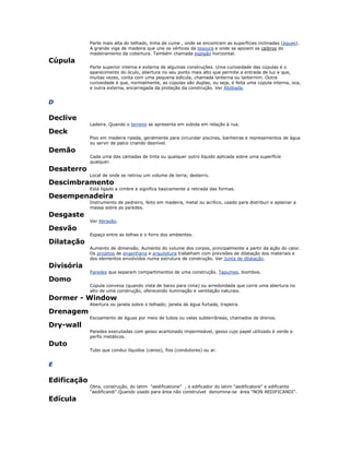 Parte mais alta do telhado, linha de cume , onde se encontram as superfícies inclinadas (águas).
A grande viga de madeira que une os vértices da tesoura e onde se apoiam os caibros do
madeiramento da cobertura. Também chamada espigão horizontal.
Cúpula
Parte superior interna e externa de algumas construções. Uma curiosidade das cúpulas é o
aparecimento do óculo, abertura no seu ponto mais alto que permite a entrada de luz e que,
muitas vezes, conta com uma pequena edícula, chamada lanterna ou lanternim. Outra
curiosidade é que, normalmente, as cúpulas são duplas, ou seja, é feita uma cúpula interna, oca,
e outra externa, encarregada da proteção da construção. Ver Abóbada.
D
Declive
Ladeira. Quando o terreno se apresenta em subida em relação à rua.
Deck
Piso em madeira ripada, geralmente para circundar piscinas, banheiras e represamentos de água
ou servir de palco criando desnível.
Demão
Cada uma das camadas de tinta ou qualquer outro líquido aplicada sobre uma superfície
qualquer.
Desaterro
Local de onde se retirou um volume de terra; desterro.
Descimbramento
Está ligado a cimbre e significa basicamente a retirada das formas.
Desempenadeira
Instrumento de pedreiro, feito em madeira, metal ou acrílico, usado para distribuir e aplainar a
massa sobre as paredes.
Desgaste
Ver Abrasão.
Desvão
Espaço entre as telhas e o forro dos ambientes.
Dilatação
Aumento de dimensão. Aumento do volume dos corpos, principalmente a partir da ação do calor.
Os projetos de engenharia e arquitetura trabalham com previsões de dilatação dos materiais e
dos elementos envolvidos numa estrutura de construção. Ver Junta de dilatação.
Divisória
Paredes que separam compartimentos de uma construção. Tapumes, biombos.
Domo
Cúpula convexa (quando vista de baixo para cima) ou arredondada que corre uma abertura no
alto de uma construção, oferecendo iluminação e ventilação naturais.
Dormer - Window
Abertura ou janela sobre o telhado; janela de água furtada, trapeira.
Drenagem
Escoamento de águas por meio de tubos ou valas subterrâneas, chamados de drenos.
Dry-wall
Paredes executadas com gesso acartonado impermeável, gesso cujo papel utilizado é verde e
perfis metálicos.
Duto
Tubo que conduz líquidos (canos), fios (condutores) ou ar.
E
Edificação
Obra, construção, do latim "aedificatione" , o edificador do latim "aedificatore" e edificante
"aedificandi".Quando usado para área não construível denomina-se área "NON AEDIFICANDI".
Edícula
 