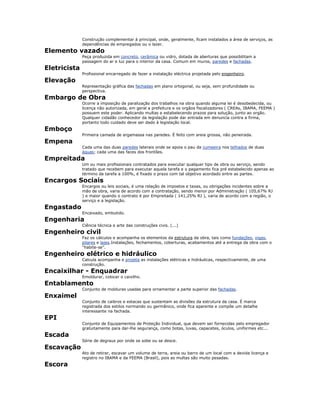 Construção complementar à principal, onde, geralmente, ficam instalados a área de serviços, as
dependências de empregados ou o lazer.
Elemento vazado
Peça produzida em concreto, cerâmica ou vidro, dotada de aberturas que possibilitam a
passagem do ar e luz para o interior da casa. Comum em muros, paredes e fachadas.
Eletricista
Profissional encarregado de fazer a instalação eléctrica projetada pelo engenheiro.
Elevação
Representação gráfica das fachadas em plano ortogonal, ou seja, sem profundidade ou
perspectiva.
Embargo de Obra
Ocorre a imposição de paralização dos trabalhos na obra quando alguma lei é desobedecida, ou
licença não autorizada, em geral a prefeitura e os orgãos fiscalizadores ( CREAs, IBAMA, FEEMA )
possuem este poder. Aplicando multas e estabelecendo prazos para solução, junto ao orgão.
Qualquer cidadão conhecedor da legislação pode dar entrada em denuncia contra a firma,
portanto todo cuidado deve ser dado à legislação local.
Emboço
Primeira camada de argamassa nas paredes. É feito com areia grossa, não peneirada.
Empena
Cada uma das duas paredes laterais onde se apoia o pau da cumeeira nos telhados de duas
águas; cada uma das faces dos frontões.
Empreitada
Um ou mais profissionais contratados para executar qualquer tipo de obra ou serviço, sendo
tratado que recebem para executar aquela tarefa e o pagamento fica pré estabelecido apenas ao
término da tarefa a 100%, é fixado o prazo com tal objetivo acordado entre as partes.
Encargos Sociais
Encargos ou leis sociais, é uma relação de impostos e taxas, ou obrigações incidentes sobre a
mão de obra, varia de acordo com a contratação, sendo menor por Administração ( 105,67% RJ
) e maior quando o contrato é por Empreitada ( 141,25% RJ ), varia de acordo com a região, o
serviço e a legislação.
Engastado
Encaixado, embutido.
Engenharia
Ciência técnica e arte das construções civis. (...)
Engenheiro civil
Faz os cálculos e acompanha os elementos da estrutura da obra, tais como fundações, vigas,
pilares e lajes.Instalações, fechamentos, coberturas, acabamentos até a entrega da obra com o
"habite-se".
Engenheiro elétrico e hidráulico
Calcula acompanha e projeta as instalações elétricas e hidráulicas, respectivamente, de uma
construção.
Encaixilhar - Enquadrar
Emoldurar, colocar o caixilho.
Entablamento
Conjunto de molduras usadas para ornamentar a parte superior das fachadas.
Enxaimel
Conjunto de caibros e estacas que sustentam as divisões da estrutura da casa. É marca
registrada dos estilos normando ou germânico, onde fica aparente e compõe um detalhe
interessante na fachada.
EPI
Conjunto de Equipamentos de Proteção Individual, que devem ser fornecidas pelo empregador
gratuitamente para dar-lhe segurança, como botas, luvas, capacetes, óculos, uniformes etc...
Escada
Série de degraus por onde se sobe ou se desce.
Escavação
Ato de retirar, escavar um volume de terra, areia ou barro de um local com a devida licença e
registro no IBAMA e da FEEMA (Brasil), pois as multas são muito pesadas.
Escora
 