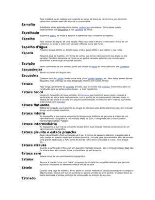 Peça metálica ou de madeira que sustenta ou serve de trava ou de arrimo a um elemento
construtivo quando este não suporta a carga exigida.
Esmalte
Substância vítrea aplicada sobre metais, cerâmicas e porcelanas. Tinta oleosa usada
especialmente nas esquadrias e nos caixilhos de metal.
Espelhado
Superfície polida, de modo a adquirir a aparência lisa e cristalina do espelho.
Espelho
Face vertical do degrau de uma escada. Placa que veda e decora o interruptor de luz de um
ambiente, ou ainda o vidro com camada reflexiva numa das faces.
Espelho d'água
Pequeno tanque dentro ou fora de casa, onde a água reflete o que estiver a sua volta.
Espera
Pequena peça de madeira, em forma de cunha, que evita o deslocamento das vigas ou dos
sarrafos. Também denomina os tijolos ou as pedras deixados salientes nos cunhais para
possibilitar a amarração de futuras paredes.
Espigão
Ponto culminante de um telhado. Linha que divide as águas de uma cobertura. Ver Cumeeira.
Esquadrejar
Serrar ou cortar em ângulo reto.
Esquadria
Qualquer tipo de caixilho usado numa obra, como portas, janelas, etc. Seus lados devem formar
esquadro, mas emprega-se essa designação mesmo com outras formas
Estaca
Peça longa, geralmente de concreto armado, que é cravado nos terrenos. Transmite o peso da
construção para as partes subterrâneas - e mais resistentes.
Estaca broca
Usada em fundações de casas simples, em terrenos que suportam pouco peso e quando a
perfuração do solo é feita manualmente, com o auxílio de um instrumento chamado trado. A
estaca do tipo broca é cravada em pequena profundidade, no máximo até 4 metros, que serão
preenchidos com concreto
Estaca flutuante
Estaca de fundação que transmite as cargas de estrutura pelo atrito lateral do solo, sem precisar
atingir uma camada resistente.
Estaca inteira
Na topografia, a que marca um ponto do terreno cuja distância de percurso à origem de um
caminhamento topográfico é um múltiplo exato de 20m, e designada pelo número inteiro
representativo desse múltiplo.
Estaca intermediária
Na topografia, a que marca um ponto situado entre duas estacas inteiras consecutivas de um
caminhamento topográfico.
Estaca pirulito e estaca prancha
Assim denominada o tipo perfuração até 5 ou 6 metros de pequeno diâmetro cravadas lado a
lado usadas do mesmo modo que a estaca prancha, utilizada para escoramentos afim de permitir
uma grande escavação, a ficha varia de acordo com a altura calculada e o solo, nível d'água
etc...
Estaca strauss
Quando a perfuração é feita com um aparelho chamado strauss - daí o nome da estaca. Esse tipo
de estaca deve ser cravado numa profundidade de até 8 metros.
Estaca zero
Estaca inicial de um caminhamento topográfico.
Estaiar
Segurar e manter firme com "estai", emprego de um cabo ou vergalhão esticado que permite
equilibrar uma torre ou elemento vertical em pé na obra.
Esteio
Quando uma peça de madeira, ferro, pedra ou outros materiais é usada para segurar ou amparar
alguma coisa. estaca com que se sustenta ou escora um teto ou uma parede. Qualquer barra ou
haste destinada a receber esforços de compressão na direção de seu eixo.
Estriado
 