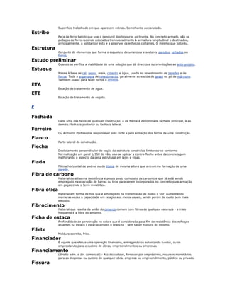 Superfície trabalhada em que aparecem estrias. Semelhante ao canelado.
Estribo
Peça de ferro batido que une o pendural das tesouras ao tirante. No concreto armado, são os
pedaços de ferro redondo colocados transversalmente à armadura longitudinal e destinados,
principalmente, a solidarizar esta e a absorver os esforços cortantes. O mesmo que botaréu.
Estrutura
Conjunto de elementos que forma o esqueleto de uma obra e sustenta paredes, telhados ou
forros.
Estudo preliminar
Quando se verifica a viabilidade de uma solução que dá diretrizes ou orientações ao ante-projeto.
Estuque
Massa à base de cal, gesso, areia, cimento e água, usada no revestimento de paredes e de
forros. Toda a argamassa de revestimento, geralmente acrescida de gesso ou pó de mármore.
Também usada para fazer forros e ornatos.
ETA
Estação de tratamento de água.
ETE
Estação de tratamento de esgoto.
F
Fachada
Cada uma das faces de qualquer construção, a de frente é denominada fachada principal, e as
demais: fachada posterior ou fachada lateral.
Ferreiro
Ou Armador Profissional responsável pelo corte e pela armação dos ferros de uma construção.
Flanco
Parte lateral da construção.
Flecha
Deslocamento perpendicular de seção da estrutura construída limitando-se conforme
Normalização em geral 1/350 do vão, usa-se aplicar a contra-flecha antes da concretagem
melhorando o aspecto da peça estrutural em lajes e vigas.
Fiada
Fileira horizontal de pedras ou de tijolos de mesma altura que entram na formação de uma
parede.
Fibra de carbono
Material de altíssima resistência e pouco peso, composto de carbono e que já está sendo
empregado na execução de barras ou tiras para serem incorporados no concreto para armação
em peças onde o ferro inviabiliza.
Fibra ótica
Material em forma de fios que é empregado na transmissão de dados e voz, aumentando
inúmeras vezes a capacidade em relação aos meios usuais, sendo porém de custo bem mais
elevado.
Fibrocimento
Material que resulta da união do cimento comum com fibras de qualquer natureza - a mais
frequente é a fibra do amianto.
Ficha de estaca
Profundidade de penetração no solo e que é considerada para fim de resistência dos esforços
atuantes na estaca ( estacas pirulito e prancha ) sem haver ruptura do mesmo.
Filete
Moldura estreita, friso.
Financiador
É aquele que efetua uma operação financeira, entregando ou adiantando fundos, ou os
emprestando para o custeio de obras, empreendimentos ou empresas.
Financiamento
(direito adm. e dir. comercial) - Ato de custear, fornecer por empréstimo, recursos monetários
para as despesas ou custeio de qualquer obra, empresa ou empreendimento, público ou privado.
Fissura
 