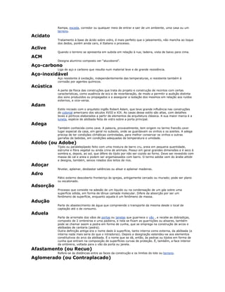 Rampa, escada, corredor ou qualquer meio de entrar e sair de um ambiente, uma casa ou um
terreno.
Acidato
Tratamento à base de ácido sobre vidro, é mais perfeito que o jateamento, não mancha ao toque
dos dedos, porém ainda caro, é Italiano o processo.
Aclive
Quando o terreno se apresenta em subida em relação à rua; ladeira, vista de baixo para cima.
ACM
Designa alumínio composto ver “alucobond”.
Aço-carbono
Liga de aço e carbono que resulta num material leve e de grande resistência.
Aço-inoxidável
Aço resistente à oxidação, independentemente das temperaturas, e resistente também à
corrosão por agentes químicos.
Acústica
A parte da física das construções que trata do projeto e construção de recintos com certas
características, como ausência de eco e de reverberação, de modo a permitir a audição distinta
dos sons produzidos ou propagados e a assegurar a isolação dos mesmos em relação aos ruídos
externos, e vice-versa.
Adam
Estilo iniciado com o arquiteto inglês Robert Adam, que teve grande influência nas construções
do colonial americano dos séculos XVIII e XIX. As casas desse estilo são altas, com detalhes
leves e pórticos elaborados a partir de elementos da arquitetura clássica. A sua maior marca é a
luneta, espécie de abóbada feita de vidro sobre a porta principal.
Adega
Também conhecida como cave. A palavra, provavelmente, tem origem no termo francês cave:
lugar especial da casa, em geral no subsolo, onde se guardavam os vinhos e os azeites. A adega
precisa de ter condições climáticas controladas, para melhor conservar os vinhos e outras
garrafas de bebidas, em condições adequadas de temperatura e umidade.
Adobo (ou Adobe)
Tijolo ou paralelepípedo feito com uma mistura de barro cru, areia em pequena quantidade,
estrume e fibra vegetal ou ainda crina de animais. Possui em geral grandes dimensões e é seco à
sombra e, depois, ao sol, que difere do tijolo por não ser cozido ao forno. Deve ser revestido com
massa de cal e areia e podem ser argamassados com barro. O termo adobe vem do árabe attobi
e designa, também, seixos rolados dos leitos de rios.
Adoçar
Nivelar, aplainar, desbastar saliências ou alisar e aplainar madeiras.
Adro
Pátio externo descoberto fronteiriço às igrejas, antigamente cercado ou murado; pode ser plano
ou escalonado.
Adsorção
Processo que consiste na adesão de um líquido ou na condensação de um gás sobre uma
superfície sólida, em forma de tênue camada molecular. Difere da absorção por ser um
fenômeno de superfície, enquanto aquela é um fenômeno de massa.
Adução
Parte do abastecimento de água que compreende o transporte da mesma desde o local de
captação até o de consumo.
Aduela
Parte de arremate dos vãos de portas ou janelas que guarnece o vão , e recebe as dobradiças,
composto de 2 ombreiras e uma padieira, e nela se fixam as guarnições ou alisares, também
pode se chamar assim a pedra em forma de cunha, que se emprega na construção de arcos e
abóbadas de cantaria (pedra).
Outra definição antiga era o nome dado à superfície, tanto interna como externa, da abóbada (a
interna nada mais seria do que o intradorso). Depois a designação estendeu-se aos elementos
constitutivos do arco da abóbada. É o nome que se dá, então, às pedras ou tijolos em forma de
cunha que entram na composição de superfícies curvas de proteção. É, também, a face interior
da ombreira, voltada para o vão da porta ou janela.
Afastamento (ou Recuo)
Refere-se às distâncias entre as faces da construção e os limites do lote ou terreno.
Aglomerado (ou Contraplacado)
 