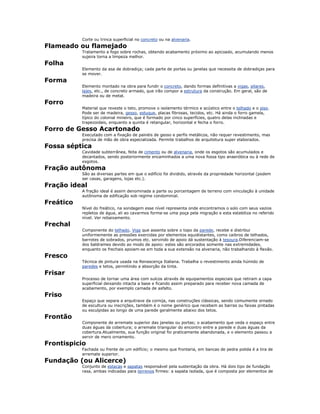 Corte ou trinca superficial no concreto ou na alvenaria.
Flameado ou flamejado
Tratamento a fogo sobre rochas, obtendo acabamento próximo ao apicoado, acumulando menos
sujeira torna a limpeza melhor.
Folha
Elemento da asa de dobradiça; cada parte de portas ou janelas que necessita de dobradiças para
se mover.
Forma
Elemento montado na obra para fundir o concreto, dando formas definitivas a vigas, pilares,
lajes, etc., de concreto armado, que irão compor a estrutura da construção. Em geral, são de
madeira ou de metal.
Forro
Material que reveste o teto, promove o isolamento térmico e acústico entre o telhado e o piso.
Pode ser de madeira, gesso, estuque, placas fibrosas, tecidos, etc. Há ainda o forro gamela,
típico do colonial mineiro, que é formado por cinco superfícies, quatro delas inclinadas e
trapezoidais, enquanto a quinta é retangular, horizontal e fecha o forro.
Forro de Gesso Acartonado
Executado com a fixação de painéis de gesso e perfis metálicos, não requer revestimento, mas
precisa de mão de obra especializada. Permite trabalhos de arquitetura super elaborados.
Fossa séptica
Cavidade subterrânea, feita de cimento ou de alvenaria, onde os esgotos são acumulados e
decantados, sendo posteriormente encaminhados a uma nova fossa tipo anaeróbica ou à rede de
esgotos.
Fração autônoma
São as diversas partes em que o edifício foi dividido, através da propriedade horizontal (podem
ser casas, garagens, lojas etc.).
Fração ideal
A fração ideal é assim denominada a parte ou porcentagem de terreno com vinculação à unidade
autônoma de edificação sob regime condominial.
Freático
Nível do freático, na sondagem esse nível representa onde encontramos o solo com seus vazios
repletos de água, ali ao cavarmos forma-se uma poça pela migração e esta estabiliza no referido
nível. Ver rebaixamento.
Frechal
Componente do telhado. Viga que assenta sobre o topo da parede, recebe e distribui
uniformemente as pressões exercidas por elementos equidistantes, como caibros de telhados,
barrotes de sobrados, prumos etc. servindo de apoio dá sustentação à tesoura.Diferenciam-se
dos baldrames devido ao modo de apoio: estes são ancorados somente nas extremidades,
enquanto os frechais apoiam-se em toda a sua extensão na alvenaria, não trabalhando à flexão.
Fresco
Técnica de pintura usada na Renascença Italiana. Trabalha o revestimento ainda húmido de
paredes e tetos, permitindo a absorção da tinta.
Frisar
Processo de tornar uma área com sulcos através de equipamentos especiais que retiram a capa
superficial deixando intacta a base e ficando assim preparado para receber nova camada de
acabamento, por exemplo camada de asfalto.
Friso
Espaço que separa a arquitrave da cornija, nas construções clássicas, sendo comumente ornado
de escultura ou inscrições, também é o nome genérico que recebem as barras ou faixas pintadas
ou esculpidas ao longo de uma parede geralmente abaixo dos tetos.
Frontão
Componente de arremate superior das janelas ou portas; o acabamento que veda o espaço entre
duas águas da cobertura; o arremate triangular do encontro entre a parede e duas águas da
cobertura.Atualmente, sua função original foi praticamente abandonada, e o elemento passou a
servir de mero ornamento.
Frontispicio
Fachada ou frente de um edifício; o mesmo que frontaria, em bancas de pedra polida é a tira de
arremate superior.
Fundação (ou Alicerce)
Conjunto de estacas e sapatas responsável pela sustentação da obra. Há dois tipo de fundação
rasa, ambas indicadas para terrenos firmes: a sapata isolada, que é composta por elementos de
 