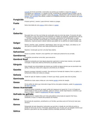 concreto de forma piramidal, construídos nos pontos que recebem a carga dos pilares e
interligados por baldrames; e a sapata corrida, constituída por pequenas lajes armadas, que se
estendem sob a alvenaria e recebem o peso das paredes, distribuindo-o por uma faixa maior do
terreno. Para terrenos mais difíceis, existem as fundações profundas, como as estacas tipo broca
ou tipo strauss.
Fungicida
Produto químico ( veneno ) para eliminar insetos ou pragas.
Fuste
Parte intermédia de uma coluna, entre a base e o capitel.
G
Gabarito
Marcação feita com fios nos limites da construção antes do início das obras. O encontro de dois
fios demarca o lugar dos pilares.É feito baseado no trabalho do topógrafo, planialtimetria, RN etc
... Também chamada assim a peça que é executada geralmente em compensado ou papel
grosso onde é marcada a forma exata que a futura peça irá ter no local, ou irá se encaixar. Em
urbanismo, chama-se assim à altura máxima que podem ter os edifícios em determinadas ruas.
Galgar
Alinhar, levantar, alçar, endireitar, desempenar; fazer com que uma régua, uma tábua ou um
vão (porta ou janela) tenham seus lados perfeitamente paralelos.
Galpão
Depósito. Construção que tem uma das faces aberta.
Galvanizar
Dourar ou pratear. Recobrir uma superfície com metal para preservá-lo da corrosão.
Gambiarras
Instalações provisórias numa obra, para executa-la.
Gambrel Roof
Cobertura composta por duas águas pequenas superiores e outras duas maiores, com grande
inclinação. É típica dos celeiros americanos do período colonial.
Gárgula
Cano situado nas extremidades dos beirais que recolhe as águas pluviais que se acumulam nas
calhas; orifício por onde corre a água de uma fonte de um chafariz.
Gazebo
Pequeno quiosque colocado no jardim. Sua estrutura é formada de madeira, ferro ou pedra, e o
fechamento é feito com vidros ou treliças.
Gelosia
Grade de ripas de madeira cruzadas. O mesmo que rótula, quando veda vão de janela.
Geminada
Referência a duas casas unidas por uma mesma parede central de meação.
Gesso
Pó de sulfato de cálcio que misturado à água forma uma pasta compacta, usada no acabamento
de tetos e paredes.
Gesso Acartonado
Painéis de gesso revestido por papel cartão tem espessura em geral de 12 mm e é fixado em
perfis fixados no teto ou piso e paredes, pode ser comum, verde impermeável e cimenticio cujo
preço é o dobro , usada no acabamento de tetos e paredes.
Gofrado ou gofrato
Acabamento em madeira feito com tinta poliuretânica texturizada de aspecto final fosco,
resistente a riscos e à maioria dos produtos de limpeza.
Goiva
Ferramenta de carpinteiro, semelhante a um formão, que deixa sulco em forma de meia cana
côncava.
Gonzo
Designação de todo dispositivo rudimentar que permita a rotação de uma folha de porta ou
janela em torno de um eixo. É formado, basicamente, por um pino, por um espigão (macho) que
penetra e gira dentro de uma cavidade cilíndrica chamada cachimbo ou fêmea.
Gótico
 