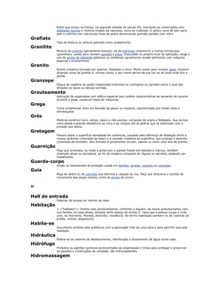 Estilo que surgiu na frança, na segunda metade do século XII, marcando as construções com
abóbadas ogivais e motivos tirados da natureza, como as rosáceas. O gótico varia de país para
país e culmina com estruturas finas de pedra demarcando grandes janelas com vidro.
Grafiato
Tipo de textura ou pintura aplicada como acabamento.
Granilite
Mistura de cimento (geralmente branco), pó de mármore (marmorit) e rochas minúsculas
(granilhas), usada para revestir paredes e pisos. Executado no próprio local da aplicação, exige o
uso de juntas de dilatação plásticas ou metálicas, geralmente recebe polimento com máquina
especial e enceramento.
Granito
Rocha cristalina formada por quartzo, feldspato e mica. Muito usado para revestir pisos. Existem
diversas cores de granito e, muitas vezes, o seu nome deriva da sua cor ou do local onde fica a
jazida.
Granzepe
Régua de madeira de seção trapezoidal embutida no contrapiso ou paredes sobre o qual são
afixados os tacos ou tábuas corridas.
Grauteamento
Aplicação de argamassa com aditivo especial que confere características de aumento de volume
durante a pega, usada em base de máquinas.
Grega
Tema ornamental, feito em barrado de gesso ou madeira, caracterizado por linhas retas e
entrelaçadas
Grés
Material cerâmico duro, denso, opaco e não-poroso, composto de argila e feldspato. Sua dureza
varia desde a grande resistência ao risco e ao choque até as pedras que se esboroam com a
pressão dos dedos.
Gretagem
Fissura sobre a superfície esmaltada de cerâmicas, causada pela diferença de dilatação entre a
massa cerâmica (chamada de base) e a camada cristalina da superfície, que protege o desenho
(chamada de esmalte). Seu formato é geralmente circular, espiral ou como uma teia de aranha.
Guarnição
Peça que arremata, ou mata a junta com a parede fixado em aduelas e marcos, também
chamado alisar ou cercadura, se for de madeira composto de réguas ou sarrafos, podendo ser
trabalhados.
Guarda-corpo
Grade ou balaustrada de proteção usada em balcões, janelas, sacados ou varandas.
Guia
Peça de pedra ou de concreto que delimita a calçada da rua. Peça que direciona o sentido de
movimento das peças móveis, como as portas de correr.
H
Hall de entrada
Patamar de acesso ao interior da casa.
Habitação
1. ("habitatio") - Direito real, personalíssimo, conferido a alguém, de morar gratuitamente, com
sua família, na casa alheia, durante certo espaço de tempo.2. Casa que a pessoa ocupa e onde
vive, no momento. Morada, domicílio, residência. Ao termo habitação também se dá i sentido de
prédio, imóvel, alojamento.
Habite-se
Documento emitido pela prefeitura com a aprovação final de uma obra e para permitir que seja
habitada.
Hidráulica
Refere-se ao sistema de abastecimento, distribuição e escoamento de água numa casa.
Hidrófugo
Produtos ou agentes químicos acrescentados às argamassas e tintas para proteger e preservar
as paredes e construções da umidade, são hidrorepelentes.
Hidromassagem
 