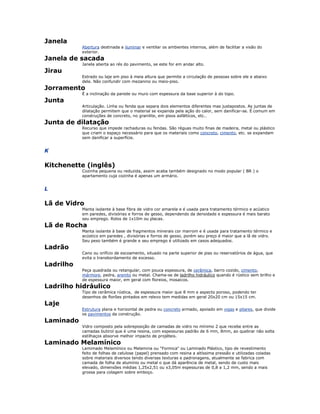 Janela
Abertura destinada a iluminar e ventilar os ambientes internos, além de facilitar a visão do
exterior.
Janela de sacada
Janela aberta ao rés do pavimento, se este for em andar alto.
Jirau
Estrado ou laje em piso à meia altura que permite a circulação de pessoas sobre ele e abaixo
dele. Não confundir com mezanino ou meio-piso.
Jorramento
É a inclinação da parede ou muro com espessura da base superior à do topo.
Junta
Articulação. Linha ou fenda que separa dois elementos diferentes mas justapostos. As juntas de
dilatação permitem que o material se expanda pela ação do calor, sem danificar-se. É comum em
construções de concreto, no granilite, em pisos asfálticos, etc..
Junta de dilatação
Recurso que impede rachaduras ou fendas. São réguas muito finas de madeira, metal ou plástico
que criam o espaço necessário para que os materiais como concreto, cimento, etc. se expandam
sem danificar a superfície.
K
Kitchenette (inglês)
Cozinha pequena ou reduzida, assim acaba também designado no modo popular ( BR ) o
apartamento cuja cozinha é apenas um armário.
L
Lã de Vidro
Manta isolante à base fibra de vidro cor amarela e é usada para tratamento térmico e acústico
em paredes, divisórias e forros de gesso, dependendo da densidade e espessura é mais barato
seu emprego. Rolos de 1x10m ou placas.
Lã de Rocha
Manta isolante à base de fragmentos minerais cor marrom e é usada para tratamento térmico e
acústico em paredes , divisórias e forros de gesso, porém seu preço é maior que a lã de vidro.
Seu peso também é grande e seu emprego é utilizado em casos adequados.
Ladrão
Cano ou orifício de escoamento, situado na parte superior de pias ou reservatórios de água, que
evita o transbordamento de excesso.
Ladrilho
Peça quadrada ou retangular, com pouca espessura, de cerâmica, barro cozido, cimento,
mármore, pedra, arenito ou metal. Chama-se de ladrilho hidráulico quando é rústico sem brilho e
de espessura maior, em geral com floreios, mosaicos.
Ladrilho hidráulico
Tipo de cerâmica rústica, de espessura maior que 8 mm e aspecto poroso, podendo ter
desenhos de florões pintados em relevo tem medidas em geral 20x20 cm ou 15x15 cm.
Laje
Estrutura plana e horizontal de pedra ou concreto armado, apoiado em vigas e pilares, que divide
os pavimentos da construção.
Laminado
Vidro composto pela sobreposição de camadas de vidro no mínimo 2 que recebe entre as
camadas butirol que é uma resina, com espessuras padrão de 6 mm, 8mm, ao quebrar não solta
estilhaços absorve melhor impacto de projéteis.
Laminado Melamínico
Lamimado Melamínico ou Melamina ou "Formica" ou Laminado Plástico, tipo de revestimento
feito de folhas de celulose (papel) prensado com resina a altíssima pressão e utilizadas coladas
sobre materiais diversos tendo diversas texturas e padronagens, atualmente se fabrica com
camada de folha de alumínio ou metal o que dá aparência de metal, sendo de custo mais
elevado, dimensões médias 1,25x2,51 ou x3,05m espessuras de 0,8 a 1,2 mm, sendo a mais
grossa para colagem sobre emboço.
 