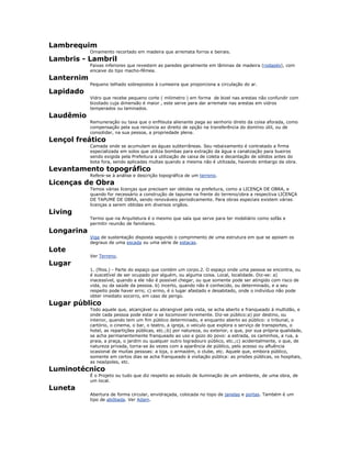 Lambrequim
Ornamento recortado em madeira que arremata forros e beirais.
Lambris - Lambril
Faixas inferiores que revestem as paredes geralmente em lâminas de madeira (rodapés), com
encaixe do tipo macho-fêmea.
Lanternim
Pequeno telhado sobrepostos à cumeeira que proporciona a circulação do ar.
Lapidado
Vidro que recebe pequeno corte ( milimetro ) em forma de bizel nas arestas não confundir com
bizotado cuja dimensão é maior , este serve para dar arremate nas arestas em vidros
temperados ou laminados.
Laudêmio
Remuneração ou taxa que o enfiteuta alienante paga ao senhorio direto da coisa aforada, como
compensação pela sua renúncia ao direito de opção na transferência do domínio útil, ou de
consolidar, na sua pessoa, a propriedade plena.
Lençol freático
Camada onde se acumulam as águas subterrâneas. Seu rebaixamento é contratado a firma
especializada em solos que utiliza bombas para extração da água e canalização para bueiros
sendo exigida pela Prefeitura a utilização de caixa de coleta e decantação de sólidos antes do
bota fora, sendo aplicadas multas quando a mesma não é utilizada, havendo embargo da obra.
Levantamento topográfico
Refere-se à análise e descrição topográfica de um terreno.
Licenças de Obra
Temos várias licenças que precisam ser obtidas na prefeitura, como a LICENÇA DE OBRA, e
quando for necessário a construção de tapume na frente do terreno/obra a respectiva LICENÇA
DE TAPUME DE OBRA, sendo renováveis periodicamente. Para obras especiais existem várias
licenças a serem obtidas em diversos orgãos.
Living
Termo que na Arquitetura é o mesmo que sala que serve para ter mobiliário como sofás e
permitir reunião de familiares.
Longarina
Viga de sustentação disposta segundo o comprimento de uma estrutura em que se apoiam os
degraus de uma escada ou uma série de estacas.
Lote
Ver Terreno.
Lugar
1. (filos.) - Parte do espaço que contém um corpo.2. O espaço onde uma pessoa se encontra, ou
é suscetível de ser ocupado por alguém, ou alguma coisa. Local, localidade. Diz-se: a)
inacessível, quando a ele não é possível chegar, ou que somente pode ser atingido com risco de
vida, ou da saúde da pessoa. b) incerto, quando não é conhecido, ou determinado, e a seu
respeito pode haver erro; c) ermo, é o lugar afastado e desabitado, onde o indivíduo não pode
obter imediato socorro, em caso de perigo.
Lugar público
Todo aquele que, alcançável ou abrangivel pela vista, se acha aberto e franqueado à multidão, e
onde cada pessoa pode estar e se locomover livremente. Diz-se público:a) por destino, ou
interior, quando tem um fim público determinado, e enquanto aberto ao público: o tribunal, o
cartório, o cinema, o bar, o teatro, a igreja, o veiculo que explora o serviço de transportes, o
hotel, as repartições públicas, etc.;b) por natureza, ou exterior, o que, por sua própria qualidade,
se acha permanentemente franqueado ao uso e gozo do povo: a estrada, os caminhos, a rua, a
praia, a praça, o jardim ou qualquer outro logradouro público, etc.;c) acidentalmente, o que, de
natureza privada, torna-se às vezes com a aparência de público, pelo acesso ou afluência
ocasional de muitas pessoas: a loja, o armazém, o clube, etc. Aquele que, embora público,
somente em certos dias se acha franqueado à visitação pública: as prisões públicas, os hospitais,
as neaópoles, etc.
Luminotécnico
É o Projeto ou tudo que diz respeito ao estudo de iluminação de um ambiente, de uma obra, de
um local.
Luneta
Abertura de forma circular, envidraçada, colocada no topo de janelas e portas. Também é um
tipo de abóbada. Ver Adam.
 