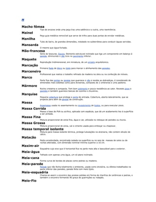M
Macho fêmea
Tipo de encaixe onde uma peça traz uma saliência e a outra, uma reentrância.
Mainel
Peça guia metálica removível que serve de trilho para duas portas de enrolar metálicas.
Manilha
Tubo de barro, de grandes dimensões, instalado no subterrâneo para conduzir águas servidas.
Mansarda
O mesmo que água-furtada.
Mão-francesa
Série de tesouras. Escora. Elemento estrutural inclinado que liga um componente em balanço à
parede, diminuindo o vão livre no pavimento inferior.
Maquete
Reprodução tridimensional, em miniatura, de um projeto arquitetonico.
Marcação
Primeira fiada de bloco ou tijolo para marcar o alinhamento das paredes.
Marceneiro
Profissional que realiza o trabalho refinado da madeira na obra ou na confecção de móveis.
Marco
Parte fixa das portas ou janelas que guarnece o vão e recebe as dobradiças, é considerado de
dimensões mais esbeltas como para divisórias, composto de 2 ombreiras e uma padieira.
Mármore
Rocha cristalina e compacta. Tem bom polimento e pouca resistência ao calor. Reveste pisos e
paredes e também guarnece bancas de cozinha e chuveiros.
Marquise
Pequena cobertura que protege a porta de entrada. Cobertura, aberta lateralmente, que se
projecta para além da parede da construção.
Massa
Argamassa usada no assentamento ou revestimento de tijolos, ou para executar pisos.
Massa Corrida
Massa a base de PVA ou acrílico, aplicada com espátula, que dá um acabamento liso à superfície
a ser pintada.
Massa Fina
Mistura proporcional de areia fina, água e cal, utilizada no reboque de paredes ou muros.
Massa Grossa
Mistura proporcional de areia, cal e cimento usada para emboçar ou chapiscar.
Massa temporal isolante
Mistura para massa isolante térmica, protege tubulações na alvenaria, não contem silicato de
cálcio.
Matacão
Pedra arredondada, encontrada isolada na superfície ou no seio de massas de solos ou de
rochas alteradas, com dimensão nominal mínima superior a 10 cm.
Maxim-air
Esquadria cujo eixo que é horizontal fica na parte mais alta e basculável para o exterior.
Meia-água
Telhado com apenas uma água, um só plano inclinado.
Meia-cana
Forma curva de bordas de placas como pedras ou madeira.
Meia-parede
Parede que não fecha totalmente o ambiente, usada como divisória, ou efeitos trabalhados na
parte inferior das paredes; parede feita com meio tijolo.
Meia-esquadria
Chama-se assim o encontro das arestas polidas em forma de chanfros de cerâmicas e pedras, e
também o encontro formando 90 graus de guarnições ou rodapés.
Meio-Fio
 