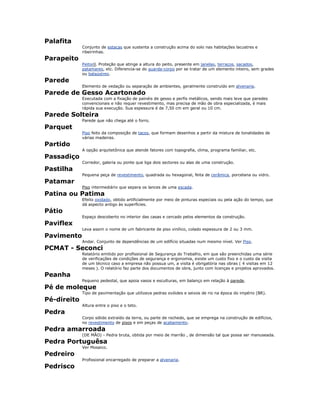 Palafita
Conjunto de estacas que sustenta a construção acima do solo nas habitações lacustres e
ribeirinhas.
Parapeito
Peitoril. Proteção que atinge a altura do peito, presente em janelas, terraços, sacados,
patamares, etc. Diferencia-se do guarda-corpo por se tratar de um elemento inteiro, sem grades
ou balaústres.
Parede
Elemento de vedação ou separação de ambientes, geralmente construído em alvenaria.
Parede de Gesso Acartonado
Executada com a fixação de painéis de gesso e perfis metálicos, sendo mais leve que paredes
convencionais e não requer revestimento, mas precisa de mão de obra especializada, é mais
rápida sua execução. Sua espessura é de 7,50 cm em geral ou 10 cm.
Parede Solteira
Parede que não chega até o forro.
Parquet
Piso feito da composição de tacos, que formam desenhos a partir da mistura de tonalidades de
várias madeiras.
Partido
A opção arquitetônica que atende fatores com topografia, clima, programa familiar, etc.
Passadiço
Corredor, galeria ou ponte que liga dois sectores ou alas de uma construção.
Pastilha
Pequena peça de revestimento, quadrada ou hexagonal, feita de cerâmica, porcelana ou vidro.
Patamar
Piso intermediário que separa os lances de uma escada.
Patina ou Patima
Efeito oxidado, obtido artificialmente por meio de pinturas especiais ou pela ação do tempo, que
dá aspecto antigo às superfícies.
Pátio
Espaço descoberto no interior das casas e cercado pelos elementos da construção.
Paviflex
Leva assim o nome de um fabricante de piso vinílico, colado espessura de 2 ou 3 mm.
Pavimento
Andar. Conjunto de dependências de um edifício situadas num mesmo nível. Ver Piso.
PCMAT - Seconci
Relatório emitido por profissional de Segurança do Trabalho, em que são preenchidas uma série
de verificações de condições de segurança e ergonomia, existe um custo fixo e o custo da visita
de um técnico caso a empresa não possua um, a visita é obrigatória nas obras ( 4 visitas em 12
meses ). O relatório faz parte dos documentos de obra, junto com licenças e projetos aprovados.
Peanha
Pequeno pedestal, que apoia vasos e esculturas, em balanço em relação à parede.
Pé de moleque
Tipo de pavimentação que utilizava pedras ovóides e seixos de rio na época do império (BR).
Pé-direito
Altura entre o piso e o teto.
Pedra
Corpo sólido extraído da terra, ou parte de rochedo, que se emprega na construção de edifícios,
no revestimento de pisos e em peças de acabamento.
Pedra amarroada
(DE MÃO) - Pedra bruta, obtida por meio de marrão , de dimensão tal que possa ser manuseada.
Pedra Portuguêsa
Ver Mosaico.
Pedreiro
Profissional encarregado de preparar a alvenaria.
Pedrisco
 