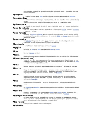 Placa prensada, composta de serragem compactada com cola ou resina e arrematada com duas
lâminas de madeira.
Agregado
É o material mineral (areia, brita, etc.) ou industrial que entra na preparação do concreto.
Agregado leve
É o material mineral composto por argila expandida, e de peso específico menor que o da água (
flutua ).
Também conhecido pelo nome do fabricante VERMICULITA ou CINASITA no Brasil.
Agrimensura
É a Medição de superfície dos terrenos na qual o arquiteto se baseia para executar seu trabalho.
Água do telhado
Cada uma das superfícies inclinadas da cobertura, que principia no espigão horizontal (cumeeira)
e segue até à beirada.
Água-furtada
Vão entre as tesouras do telhado. Ângulo do telhado por onde correm as água pluviais. Quando
provido de janelas, também recebe o nome de mansarda. Sótão com janelas que se abrem sobre
as águas do telhado.
Água-mestra
Nos telhados retangulares de quatro águas, é o nome que se dá às duas águas de forma
trapezoidal. As duas águas triangulares chamam-se tacaniças.
Alambrado
A cerca feita com fios de arame que delimita um terreno.
Alçapão
Portinhola no piso ou no forro que dá acesso a caves ou sótãos.
Alçar
Levantar a parede, construir.
Alcova
Quarto pequeno de dormir, sem aberturas para o exterior, que faz comunicação com ante-salas.
Aldrava (ou Aldraba)
Tranca de ferro para escorar portas ou janelas; pequena tranqueta com dispositivo que permite
que a porta possa ser aberta pelo lado de fora. Também argola que fica do lado de fora da porta
e serve de instrumento para bater à porta.
Alfaia
Objetos, tais como paramentos, adornos e enfeites, que completam a decoração de uma casa.
Alicerce
Maciço de alvenaria enterrado que recebe a carga das paredes da construção. Antiga regra
prática estabelece que o alicerce equivale à sexta parte da altura da parede sustentada, com
largura igual ao dobro da espessura dessas paredes. Ver Fundação.
Alisar
Revestimentos das paredes, ombreiras e folhas de janelas. Guarnição de madeira da parte
interna das portas e janelas. Régua fixa na parede, para proteção, na altura do encosto das
cadeiras. Ver Guarnição.
Alma
Nome da parte correspondente à altura dos perfis metálicos. A parte superior é o banzo ou
mesa.
Almofada
Na marcenaria e carpintaria, peça com saliência sobreposta à superfície podendo possuir também
reentrâncias.
Alpendre
Cobertura suspensa por si só ou apoiada em colunas sobre portas ou vãos. Geralmente, fica
localizada na entrada da casa. Aos alpendres maiores dá-se o nome de varanda.
Alteração de limites
Em direito penal - Crime de usurpação, que consiste na supressão ou deslocação de tapume,
marco ou qualquer outro sinal indicativo de linha divisória, para o agente apropriar-se, no todo
ou em parte, de coisa imóvel alheia (Cód. Pen., art. 161 ).
Alto-relevo
Saliência criada e definida numa superfície plana.
Alucobond
 