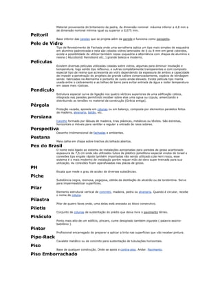 Material proveniente do britamento de pedra, de dimensão nominal máxima inferior a 4,8 mm e
de dimensão nominal mínima igual ou superior a 0,075 mm.
Peitoril
Base inferior das janelas que se projeta além da parede e funciona como parapeito.
Pele de Vidro
Tipo de Revestimento de Fachada onde uma serralheria aplica um tipo mais simples de esquadria
em alumínio padronizada e nela são colados vidros laminados de 6 ou 8 mm em geral coloridos,
existe a possibilidade de utilizar também nessa esquadria a alternância com chapas de alumínio e
resina ( Alucobond/ Reinobond etc..) grande beleza e moderno.
Películas
Existem diversas películas utilizadas coladas sobre vidros, algumas para diminuir insolação e
temperatura, logo sendo tipo reflexivo, e outras completamente transparentes e com composto
especial tipo de resina que acrescenta ao vidro dependendo da espessura de ambos a capacidade
de impedir a penetração de projéteis de grande calibre comprovadamente, espécie de blindagem
sendo fabricadas na Alemanha e portanto de custo ainda elevado. Existe película tipo manta
usada entre o caibramento e as telhas de barro para evitar entrada de água e isolar temperatura
em casas mais rústicas.
Pendículo
Estrutura espacial curva de ligação nos quatro vértices superiores de uma edificação cúbica,
integrada nas paredes permitindo receber sobre elas uma ogiva ou cúpula, amenizando e
distribuindo as tensões no material da construção (Grécia antiga).
Pérgola
Proteção vazada, apoiada em colunas ou em balanço, composta por elementos paralelos feitos
de madeira, alvenaria, betão, etc.
Persiana
Caixilho formado por tábuas de madeira, tiras plásticas, metálicas ou têxteis. São estreitas,
horizontais e móveis para ventilar e regular a entrada de raios solares.
Perspectiva
Desenho tridimensional de fachadas e ambientes.
Pestana
Meia calha em chapa sobre trechos do telhado abertos.
Pex do Brasil
O nome está ligado ao sistema de instalações apropriadas para paredes de gesso acartonado
espessura de 7,5 cm onde são utilizados tubos de plástico polietileno especial vindos de Israel e
conexões tipo engate rápido também importadas não sendo utilizado cola nem rosca, esse
sistema é o mais moderno de instalação porém requer mão de obra super treinada para sua
utilização. As conexões ficam aparafusadas nas placas de gesso.
PH
Escala que mede o grau de acidez de diversas substâncias.
Piche
Substância negra, resinosa, pegajosa, obtida da destilação do alcatrão ou da terebintina. Serve
para impermeabilizar superfícies.
Pilar
Elemento estrutural vertical de concreto, madeira, pedra ou alvenaria. Quando é circular, recebe
o nome de coluna.
Pilastra
Pilar de quatro faces onde, uma delas está anexada ao bloco construtivo.
Pilotis
Conjunto de colunas de sustentação do prédio que deixa livre o pavimento térreo.
Pináculo
Ponto mais alto de um edifício, píncaro, cume designado também zigurate ( palavra assirio-
babilônio ).
Pintor
Profissional encarregado de preparar e aplicar a tinta nas superfícies que vão receber pintura.
Pipe-Rack
Cavalete metálico ou de concreto para sustentação de tubulações horizontais.
Piso
Base de qualquer construção. Onde se apoia o contra-piso. Andar. Pavimento.
Piso Emborrachado
 