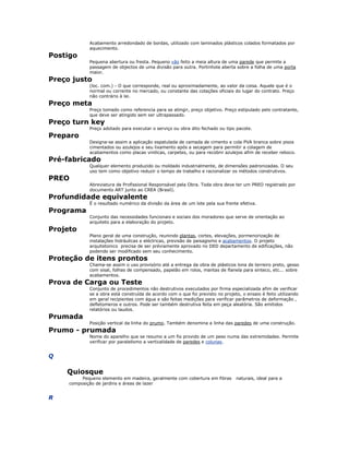 Acabamento arredondado de bordas, utilizado com laminados plásticos colados formatados por
aquecimento.
Postigo
Pequena abertura ou fresta. Pequeno vão feito a meia altura de uma parede que permite a
passagem de objectos de uma divisão para outra. Portinhola aberta sobre a folha de uma porta
maior.
Preço justo
(loc. com.) - O que corresponde, real ou aproximadamente, ao valor da coisa. Aquele que é o
normal ou corrente no mercado, ou constante das cotações oficiais do lugar do contrato. Preço
não contrário à lei.
Preço meta
Preço tomado como referencia para se atingir, preço objetivo. Preço estipulado pelo contratante,
que deve ser atingido sem ser ultrapassado.
Preço turn key
Preço adotado para executar o serviço ou obra dito fechado ou tipo pacote.
Preparo
Designa-se assim a aplicação espatulada de camada de cimento e cola PVA branca sobre pisos
cimentados ou azulejos e seu lixamento após a secagem para permitir a colagem de
acabamentos como placas vinilicas, carpetes, ou para recobrir azulejos afim de receber reboco.
Pré-fabricado
Qualquer elemento produzido ou moldado industrialmente, de dimensões padronizadas. O seu
uso tem como objetivo reduzir o tempo de trabalho e racionalizar os métodos construtivos.
PREO
Abreviatura de Profissional Responsável pela Obra. Toda obra deve ter um PREO registrado por
documento ART junto ao CREA (Brasil).
Profundidade equivalente
É o resultado numérico da divisão da área de um lote pela sua frente efetiva.
Programa
Conjunto das necessidades funcionais e sociais dos moradores que serve de orientação ao
arquiteto para a elaboração do projeto.
Projeto
Plano geral de uma construção, reunindo plantas, cortes, elevações, pormenorização de
instalações hidráulicas e eléctricas, previsão de paisagismo e acabamentos. O projeto
arquitetonico precisa de ser préviamente aprovado no DED departamento de edificações, não
podendo ser modificado sem seu conhecimento.
Proteção de itens prontos
Chama-se assim o uso provisório até a entrega da obra de plásticos lona de terreiro preto, gesso
com sisal, folhas de compensado, papelão em rolos, mantas de flanela para sinteco, etc... sobre
acabamentos.
Prova de Carga ou Teste
Conjunto de procedimentos não destrutivos executados por firma especializada afim de verificar
se a obra está construída de acordo com o que foi previsto no projeto, o ensaio é feito utilizando
em geral recipientes com água e são feitas medições para verificar parâmetros de deformação ,
defletomeros e outros. Pode ser também destrutiva feita em peça aleatória. São emitidos
relatórios ou laudos.
Prumada
Posição vertical da linha do prumo. Também denomina a linha das paredes de uma construção.
Prumo - prumada
Nome do aparelho que se resumo a um fio provido de um peso numa das extremidades. Permite
verificar por paralelismo a verticalidade de paredes e colunas.
Q
Quiosque
Pequeno elemento em madeira, geralmente com cobertura em fibras naturais, ideal para a
composição de jardins e áreas de lazer
R
 