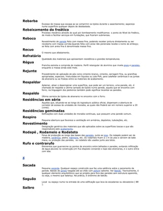 Rebarba
Excesso de massa que escapa ao se comprimir os tijolos durante o assentamento; aspereza
numa superfície qualquer depois de desbastada.
Rebaixamento do freático
Processo mecânico através do qual por bombeamento modificamos o ponto do Nível do freático,
de modo a facilitar serviços em fundações, que ficariam submersas.
Reboco
Revestimento de parede feito com massa fina, podendo receber pintura diretamente ou ser
recoberto com massa corrida.Quando feita com areia não peneirada recebe o nome de emboço;
se feita com areia fina é denominada massa fina.
Recuo
O mesmo que afastamento.
Refratário
Qualidade dos materiais que apresentam resistência a grandes temperaturas.
Régua
Prancha estreita e comprida de madeira. Perfil retangular de alumínio que nivela pisos e paredes,
enquanto a massa ainda está mole.
Rejunte
Procedimento de aplicação de pós como cimento branco, cimento, serragem fina, ou granilhas
apropriadas, especiais, misturadas em líquidos ou cola PVA, para calafetar cerâmicas e as juntas
da alvenaria ou as frestas entre os materiais de acabamento.
Respaldar
Aplainar, alisar o desempenar uma superfície, que pode ser um terreno, uma parede, etc. é
chamada de respaldo a última camada de tijolos numa parede, aquela que se encontra com
forro; na linguagem dos pedreiros também pode significar levantar as paredes.
Respaldo
Última carreira de tijolos de alvenaria no encontro com o forro.
Residências em série
Aquelas que, situando-se ao longo do logradouro público oficial, dispensam a abertura de
corredor de acesso às unidades de moradia, as quais não Poderá ser em número superior a 20
(vinte).
Residências geminadas
Edificações com duas unidades de moradia contínuas, que possuem uma parede comum.
Respiro
Pequena abertura que favorece a ventilação em armários, depósitos, tubulações, etc.
Revestimento
Designação genérica dos materiais que são aplicados sobre as superfícies toscas e que são
responsáveis pelo acabamento.
Rodapé , Rodameio e Rodateto
Faixa de protecção ao longo das bases das paredes, junto ao piso. Os rodapés podem ser de
madeira, cerâmica, pedra, mármore, etc. Os rodameio ficam a 1 m do piso e servem de bate
maca, ou proteção das paredes, os rodateto são usados junto aos tetos.
Rufo e contrarufo
Elementos que guarnecme os pontos de encontro entre telhados e paredes, evitando infiltração
de água pluviais na construção.Um fica disposto coroando o topo das alvenarias, e o outro entra
com aba.
S
Sacada
Pequena varanda. Qualquer espaço construído que faz uma saliência sobre o paramento da
parede. Balcão de janela rasgada até ao chão com peitoril saliente. Ver Balcão. Teoricamente, é
qualquer elemento arquitetônico que se projeta para fora das paredes sem estrutura aparente,
ou seja, o mesmo que balanço. Na prática, é sinônimo de balcão.
Saguão
Local ou espaço numa na entrada de uma edificação que leva às escadarias ou elevadores ( BR
).
Saibro
 