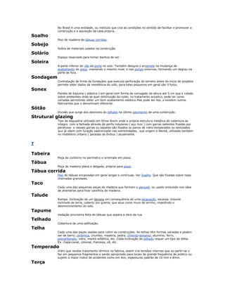 No Brasil é uma entidade, ou instituto que cria as condições no sentido de facilitar e promover a
construção e a aquisição da casa própria.
Soalho
Piso de madeira de tábuas corridas.
Sobejo
Sobra de materiais usados na construção.
Solário
Espaço reservado para tomar banhos de sol.
Soleira
A parte inferior do vão da porta no solo. Também designa o arremate na mudança de
acabamento de pisos, mantendo o mesmo nível, e nas portas externas, formando um degrau na
parte de fora.
Sondagem
Contratação de firma de fundações que executa perfuração do terreno antes do inicio de projetos
permite obter dados da resistência do solo, para lotes pequenos em geral são 3 furos.
Sonex
Painéis de Espuma ( plástico ) em geral com forma de corrugado de altura até 5 cm que é colado
sobre ambientes onde se quer diminuição do ruído, no tratamento acústico, pode ter cores
variadas permitindo obter um bom acabamento estético.Mas pode ser liso, e existem outros
fabricantes que o denominam diferente.
Sótão
Divisão que surge dos desníveis do telhado no último pavimento de uma construção.
Strutural glazing
Tipo de esquadria utilizado em Show Room onde a própria estrutura metálica de cobertura se
integra com a fachada através de perfis tubulares ( aço inox ) com garras salientes fixadas por
parafusos e nessas garras ou sapatas são fixados os panos de vidro temperados ou laminados
que já vêem com furação padronizada nas extremidades, sua origem é Alemã, utilizado também
no mobiliário Urbano ( paradas de ônibus ) atualmente.
T
Tabeira
Peça de contorno no perímetro e arremate em pisos.
Tábua
Peça de madeira plana e delgada, própria para pisos.
Tábua corrida
Piso de tábuas encaixadas em geral largas e contínuas. Ver Soalho. Que são fixadas sobre ripas
chamadas granzepes.
Taco
Cada uma das pequenas peças de madeira que formam o parquet, ou usado embutido nos vãos
de alvenarias para fixar caixilhos de madeira.
Talude
Rampa. Inclinação de um terreno em consequência de uma escavação, escarpa. Volume
inclinado de terra, coberto por grama, que atua como muro de arrimo, impedindo o
desmoronamento do solo.
Tapume
Vedação provisória feita de tábuas que separa a obra da rua.
Telhado
Cobertura de uma edificação.
Telha
Cada uma das peças usadas para cobrir as construções. As telhas têm formas variadas e podem
ser de barro, cerâmica, chumbo, madeira, pedra, cimento-amianto, alumínio, ferro,
policarbonato, vidro, manta asfáltica, etc. Cada inclinação de telhado requer um tipo de telha.
Ex: Capa-canal, colonial, francesa, vã, etc.
Temperado
Vidro que recebe tratamento térmico na fabrica, assim cria tensões internas que ao partir-se o
faz em pequenos fragmentos e sendo apropriado para locais de grande frequência de público ou
sujeito a maior indice de acidentes como em box, espessuras padrão de 10 mm e 8mm.
Terça
 