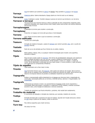 Viga de madeira que sustenta os caibros do telhado. Peça paralela à cumeeira e ao frechal.
Terraço
Cobertura plana. Galeria descoberta. Espaço aberto ao nível do solo ou em balanço.
Terracota
Argila modelada e cozida. Também designa nuances do marrom que lembram a cor da terra.
Terracor e terracal
Tipo de pintura que imprime textura e utiliza a aplicação de dois componentes reagentes sobre
superfície emassada com massa acrílica e bem lixada, existe outra similar com textura diferente
denominada Terracal.
Terraplanagem
Preparação do terreno para receber a construção.
Terraplenar
Preencher um espaço com terra até que atinja o nível desejado
Terreno
Lote. Espaço de terra sobre a qual vai assentar a construção.
Terreno edificado
Terreno com construção.
Tesoura
Armação de madeira triangular, usada em telhados que cobrem grandes vãos, sem o auxílio de
paredes internas.
Testada
Parte da rua ou da estrada que fica à frente de um prédio; testeira.
Textura
Efeito plástico. Massa, tinta, ou qualquer material empregado para revestir uma superfície,
deixando-a áspera.
Tijolo
Peça de barro cozido usada na alvenaria. Tem forma de paralelepípedo retangular com espessura
igual a metade da largura, que, por sua vez, é igual a metade do comprimento. Os tijolos
laminados são produzidos industrialmente. Existe também o tijolo cru ( adobe ), o tijolo de
cunha forma destinada à construção de arcos, tijolo furado ( o nome já define ), tijolo refratário
com argila pura ou componentes refratários.
Tijolo de espelho
Tijolo assentado com a face maior à vista.
Tirante
Viga horizontal (tensor) que, nas tesouras, está sujeita aos esforços de tracção. Barra de ferro,
cabo de aço ou qualquer outro elemento que se presta aos esforços de tração, barra de ferro que
absorve os empuxos laterais de paredes ou abóbadas impedindo que desmoronem
Topografia
Análise e representação gráfica detalhada de um terreno que direciona toda a implantação da
construção, reprodução gráfica de um terreno, incluindo aclives, declives e irregularidades. Ver
Implantação.
Topógrafo
Profissional que estuda os níveis e as características do terreno sendo muito importante a
contratação deste para ajudar o arquiteto e o engenheiro no seu trabalho, evitando surpresas
durante a obra, como locação de obstáculos e árvores existentes.
Tosco
Trabalho de carpinteiro que ficará embutido e, portanto, não recebe bom acabamento.
Trabalho do material
O movimento de dilatação e retração dos materiais, por exemplo, trabalho do concreto.
Treliça
Armação formada pelo cruzamento de ripas de madeira. Quando tem função estrutural, chama-
se viga treliça e pode ser de madeira, metal ou alumínio.
Trena
Fita métrica especifica para medir terrenos.
Turn key
Ver preço turn key.
U
 