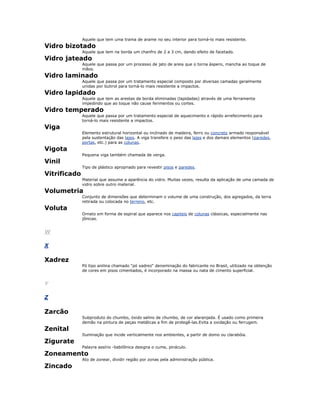Aquele que tem uma trama de arame no seu interior para torná-lo mais resistente.
Vidro bizotado
Aquele que tem na borda um chanfro de 2 a 3 cm, dando efeito de facetado.
Vidro jateado
Aquele que passa por um processo de jato de areia que o torna àspero, mancha ao toque de
mãos.
Vidro laminado
Aquele que passa por um tratamento especial composto por diversas camadas geralmente
unidas por butirol para torná-lo mais resistente a impactos.
Vidro lapidado
Aquele que tem as arestas da borda eliminadas (lapidadas) através de uma ferramenta
impedindo que ao toque não cause ferimentos ou cortes.
Vidro temperado
Aquele que passa por um tratamento especial de aquecimento e rápido arrefecimento para
torná-lo mais resistente a impactos.
Viga
Elemento estrutural horizontal ou inclinado de madeira, ferro ou concreto armado responsável
pela sustentação das lajes. A viga transfere o peso das lajes e dos demais elementos (paredes,
portas, etc.) para as colunas.
Vigota
Pequena viga também chamada de verga.
Vinil
Tipo de plástico apropriado para revestir pisos e paredes.
Vitrificado
Material que assume a aparência do vidro. Muitas vezes, resulta da aplicação de uma camada de
vidro sobre outro material.
Volumetria
Conjunto de dimensões que determinam o volume de uma construção, dos agregados, da terra
retirada ou colocada no terreno, etc.
Voluta
Ornato em forma de espiral que aparece nos capiteis de colunas clássicas, especialmente nas
jônicas.
W
X
Xadrez
Pó tipo anilina chamado "pó xadrez" denominação do fabricante no Brasil, utilizado na obtenção
de cores em pisos cimentados, é incorporado na massa ou nata de cimento superficial.
Y
Z
Zarcão
Subproduto do chumbo, óxido salino de chumbo, de cor alaranjada. É usado como primeira
demão na pintura de peças metálicas a fim de protegê-las.Evita a oxidação ou ferrugem.
Zenital
Iluminação que incide verticalmente nos ambientes, a partir de domo ou clarabóia.
Zigurate
Palavra assírio -babilônica designa o cume, pináculo.
Zoneamento
Ato de zonear, dividir região por zonas pela administração pública.
Zincado
 