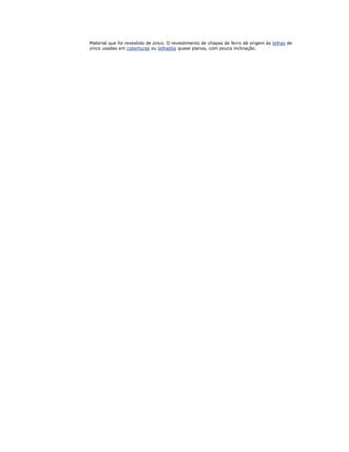 Material que foi revestido de zinco. O revestimento de chapas de ferro dá origem às telhas de
zinco usadas em coberturas ou telhados quase planos, com pouca inclinação.
 