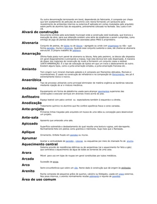 Ou outra denominação terminando em bond, dependendo do fabricante, é composta por chapa
que tem acabamento de películas de alumínio com resina formando um sanduiche para
revestimento de ambientes internos ou externos.É aplicada em cortes modulados pelo arquiteto
sobre perfis de alumínio tipo de esquadria, préviamente colocada na fachada. Seu custo é em
U$.
Alvará de construção
Documento emitido pela autoridade municipal onde a construção está localizada, que licencia a
execução da obra, para sua obtenção existem uma série de exigências a serem cumpridas, como
entrega de jogo de plantas devidamente assinadas pelos PREO e proprietário.
Alvenaria
Conjunto de pedras, de tijolos ou de blocos - agregado ou unido com argamassa ou não - que
forma paredes, muros e alicerces. Quando esse conjunto sustenta a casa, ele chama-se alvenaria
estrutural. O próprio trabalho do pedreiro.
Amarração
Última fiada posta num painel de alvenaria ou blocos, feita pelo pedreiro, os blocos são dispostos
em geral diagonalmente e prensando a massa, hoje esta técnica tem sido dispensada. A maneira
de dispor dos materiais de construção de modo a formarem um conjunto coeso e estável.
JUNTA AMARRAÇÃO. É o tipo de colocação de tijolos em que um trava o deslocamento do outro.
Existem alguns tipos, como a junta amarração simples, a junta amarração francesa etc .
Amianto
Tem origem num mineral chamado asbesto e é composto por filamentos delicados, flexíveis e
incombustíveis. É usado na construção de refratários e na composição do fibrocimento, seu pó é
extremamente tóxico e nocivo.
Anaeróbica
Tipo de processo utilizando como principal eliminador de matéria orgânica as bactérias naturais
mediante injeção de ar e mistura mecânica.
Andaime
Equipamento em forma de plataforma usada para alcançar pavimentos superiores das
construções e executar serviços em diversos níveis acima do piso.
Anfiteatro
Espaço teatral com palco central ou espectadores também à esquerda e a direita.
Anodização
Tratamento químico no alumínio que lhe confere aparência fosca e cores variadas.
Ante-projeto
Primeiras linhas traçadas pelo arquiteto em busca de uma idéia ou concepção para desenvolver
um projeto.
Ante-sala
Aposento que antecede uma sala.
Apicoado
Superfície submetida a desbastamento do qual resulta uma textura rugosa, anti-derrapante.
Normalmente feito em pedras como granitos e mármores. Suja mais que o flameado.
Aplique
Ornamento. Enfeite fixado em paredes ou muros.
Aprumar
Acertar a verticalidade de paredes , colunas ou esquadrias por meio do chamado fio de prumo.
Aquecimento central
Sistema provido de resistências elétricas ou de serpentinas (se o aquecimento for feito a gás)
que centraliza o aquecimento da água de todas as torneiras de uma casa.
Arara
Móvel para uso em lojas de roupas em geral constituídas por tubos metálicos.
Arcada
Sucessão de arcos.
Arco
Semi-circunferência que cobre um vão. Nome dado à construção que dá origem às abóbadas.
Arenito
Rocha composta de pequenos grãos de quartzo, calcário ou feldspato, usada em pisos externos.
Nos pisos internos, o arenito normalmente recebe polimento e rejunte de granilite.
Área de uso comum
 