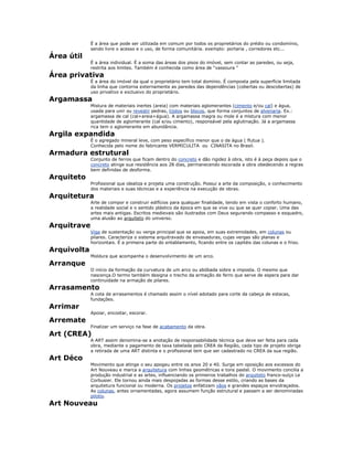 É a área que pode ser utilizada em comum por todos os proprietários do prédio ou condomínio,
sendo livre o acesso e o uso, de forma comunitária. exemplo: portaria , corredores etc...
Área útil
É a área individual. É a soma das áreas dos pisos do imóvel, sem contar as paredes, ou seja,
restrita aos limites. Também é conhecida como área de “vassoura "
Área privativa
É a área do imóvel da qual o proprietário tem total domínio. É composta pela superfície limitada
da linha que contorna externamente as paredes das dependências (cobertas ou descobertas) de
uso privativo e exclusivo do proprietário.
Argamassa
Mistura de materiais inertes (areia) com materiais aglomerantes (cimento e/ou cal) e água,
usada para unir ou revestir pedras, tijolos ou blocos, que forma conjuntos de alvenaria. Ex.:
argamassa de cal (cal+areia+água). A argamassa magra ou mole é a mistura com menor
quantidade de aglomerante (cal e/ou cimento), responsável pela aglutinação. Já a argamassa
rica tem o aglomerante em abundância.
Argila expandida
É o agregado mineral leve, com peso específico menor que o da água ( flutua ).
Conhecida pelo nome do fabricante VERMICULITA ou CINASITA no Brasil.
Armadura estrutural
Conjunto de ferros que ficam dentro do concreto e dão rigidez à obra, isto é à peça depois que o
concreto atinge sua resistência aos 28 dias, permanecendo escorada a obra obedecendo a regras
bem definidas de desforma.
Arquiteto
Profissional que idealiza e projeta uma construção. Possui a arte da composição, o conhecimento
dos materiais e suas técnicas e a experiência na execução de obras.
Arquitetura
Arte de compor e construir edifícios para qualquer finalidade, tendo em vista o conforto humano,
a realidade social e o sentido plástico da época em que se vive ou que se quer copiar. Uma das
artes mais antigas. Escritos medievais são ilustrados com Deus segurando compasso e esquadro,
uma alusão ao arquiteto do universo.
Arquitrave
Viga de sustentação ou verga principal que se apoia, em suas extremidades, em colunas ou
pilares. Caracteriza o sistema arquitravado de envasaduras, cujas vergas são planas e
horizontais. É a primeira parte do entablamento, ficando entre os capitéis das colunas e o friso.
Arquivolta
Moldura que acompanha o desenvolvimento de um arco.
Arranque
O início da formação da curvatura de um arco ou abóbada sobre a imposta. O mesmo que
nascença.O termo também designa o trecho da armação de ferro que serve de espera para dar
continuidade na armação de pilares.
Arrasamento
A cota de arrasamentos é chamado assim o nível adotado para corte da cabeça de estacas,
fundações.
Arrimar
Apoiar, encostar, escorar.
Arremate
Finalizar um serviço na fase de acabamento da obra.
Art (CREA)
A ART assim denomina-se a anotação de responsabilidade técnica que deve ser feita para cada
obra, mediante o pagamento de taxa tabelada pelo CREA da Região, cada tipo de projeto obriga
a retirada de uma ART distinta e o profissional tem que ser cadastrado no CREA da sua região.
Art Déco
Movimento que atinge o seu apogeu entre os anos 20 e 40. Surge em oposição aos excessos do
Art Nouveau e marca a arquitetura com linhas geométricas e tons pastel. O movimento concilia a
produção industrial e as artes, influenciando os primeiros trabalhos do arquiteto franco-suíço Le
Corbusier. Ele tornou ainda mais despojadas as formas desse estilo, criando as bases da
arquitetura funcional ou moderna. Os projetos enfatizam vãos e grandes espaços envidraçados.
As colunas, antes ornamentadas, agora assumem função estrutural e passam a ser denominadas
pilotis.
Art Nouveau
 