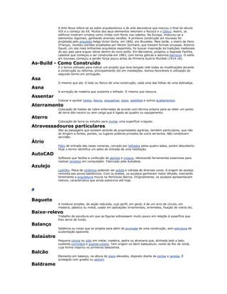 A Arte Nova refere-se ao estilo arquitectónico e de arte decorativa que marcou o final do século
XIX e o começo do XX. Muitos dos seus elementos retomam o Rococó e o Gótico. Assim, os
edifícios mostram ornatos como ninfas com flores nos cabelos. Na Europa, misturou-se a
elementos regionais, ganhando diversas versões. A primeira construção art nouveau foi
projetada pelo arquiteto belga Victor Horta, em 1892, em Bruxelas. Mais tarde, o metro de Paris
(França), recebeu portões projetados por Hector Guimard, que traziam formas sinuosas. Antonio
Gaudi, um dos mais brilhantes arquitetos espanhóis, foi buscar inspiração às tradições medievais
do seu país para erguer obras dentro do novo estilo. Em Barcelona, projetou a Sagrada Família,
catedral que começou a ser construída em 1883, com torres góticas e adornos barrocos. O estilo
art nouveau começou a perder força pouco antes da Primeira Guerra Mundial (1914-18).
As-Build - Como Construído
É o termo utilizado para indicar um projeto que teve lançado nele todas as modificações durante
a construção ou reforma, principalmente útil em instalações. Somos favoráveis à utilização do
segundo termo em português.
Asa
O mesmo que ala. O lado ou flanco de uma construção; cada uma das folhas de uma dobradiça.
Asna
A armação de madeira que sustenta o telhado. O mesmo que tesoura.
Assentar
Colocar e ajustar tijolos, blocos, esquadrias, pisos, pastilhas e outros acabamentos.
Aterramento
Colocação de hastes de cobre enterradas de acordo com técnica própria para se obter um ponto
de terra dito neutro ou sem carga que é ligado ao quadro ou equipamento.
Aterro
Colocação de terra ou entulho para nivelar uma superfície irregular.
Atravessadouros particulares
São as passagens que existem através de propriedades agrárias, também particulares, que não
se dirigem a fontes, pontes, ou lugares públicos privados de outra serventia. Não constituem
servidão.
Átrio
Pátio de entrada das casas romanas, cercado por telhados pelos quatro lados, porém descoberto.
Hoje o termo identifica um pátio de entrada de uma habitação.
AutoCAD
Software que facilita a confecção de plantas e croquis, oferecendo ferramentas essenciais para
realizar projetos em computador. Fabricado pela Autodesk.
Azulejo
Ladrilho. Placa de cerâmica podendo ser polida e vidrada de diversas cores. A origem do azulejo
remonta aos povos babilônicos. Com os árabes, os azulejos ganharam maior difusão, marcando
fortemente a arquitetura moura na Península Ibérica. Originalmente, os azulejos apresentavam
relevos, característica que ainda sobrevive até hoje.
B
Baguete
A moldura simples, de seção reduzida, cujo perfil, em geral, é de um arco de círculo, em
madeira, plástico ou metal, usado em aplicações ornamentais, arremates, fixação de vidros etc.
Baixo-relevo
Trabalho de escultura em que as figuras sobressaem muito pouco em relação à superfície que
lhes serve de fundo.
Balanço
Saliência ou corpo que se projeta para além da prumada de uma construção, sem estrutura de
sustentação aparente.
Balaústre
Pequena coluna ou pilar em metal, madeira, pedra ou alvenaria que, alinhada lado a lado,
sustenta corrimãos e guarda-corpos. Tem origem no latim balaustium, nome da flor de romã,
cuja forma inspirou os primeiros balaústres.
Balcão
Elemento em balanço, na altura de pisos elevados, disposto diante de portas e janelas. É
protegido com grades ou peitoril.
Baldrame
 