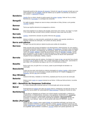 Designação genérica dos alicerces de alvenaria. Conjunto de vigas de concreto armado que corre
sobre qualquer tipo de fundação. Peças de madeira que se apoiam nos alicerces de alvenaria e
que recebem o vigamento do soalho.
Bandeira
Caixilho fixo ou móvel, situado na parte superior de portas e janelas. Pode ser fixo ou móvel,
favorecendo a iluminação e a ventilação dos ambientes.
Bangalô
Do inglês bungalow, designa as casa de campo construídas na Índia, térreas e com grandes
varandas cobertas.
Banner
Termo que significa elemento de propaganda ou letreiro.
Banzo
Viga onde engastam-se os degraus das escadas, tanto fixas como móveis; nas vigas T ou duplo
T, é o nome das abas normais à alma, também chamamos mesa nesse caso do perfil.
Barrado
Lambris, revestimento colocado nas partes inferiores das paredes.
Barracão
Abrigo ou telheiro, ou casa provisória, geralmente de madeira, para guardar utensílios ou
depositar materiais de construção, num canteiro de obras; barraca.
Barra anti-pânico
Ferragem que permite abertura rápida de portas para saídas de emergência.
Barroco
Estilo marcado pelo excesso de detalhes e de rebuscamentos. Historicamente, foi uma reação à
austeridade do período artístico anterior, o Clássico. Na arquitetura, introduziu novas concepções
de espaço, de tempo e, principalmente, de movimento. Assim, as construções exibem um vasto
número de ornatos, apliques e pingentes que parecem flutuar em fachadas e paredes. Trazido
pelos portugueses, o Barroco ganhou diferentes feições no Brasil. Enquanto as construções da
Bahia copiaram o modelo europeu, as obras de Minas Gerais do século XVIII apresentam
soluções formais simplificadas, inéditas, originais.
Barrote
Ou Granzepe estreita peça de madeira, chumbada com massa na laje, que permite fixar através
de pregos o piso de tábuas corridas. Tem a seção trapezoidal com a base maior posicionada no
piso mede 3 a 5 centímetros de largura e de 2.5 a 3.5 centímetros de altura.
Basalto
Rocha muito dura, de grão fino e cor escura, usada na pavimentação de estradas e na
construção.
Basculante
A peça que leva esse nome devido ao sistema empregado em portas e janelas, onde as peças
giram em torno de um eixo até atingir a posição perpendicular em relação ao batente ou à
esquadria, abrindo vãos para ventilação.
Bay-Window
Janela de três faces, instalada no nível térreo, projetada para fora do prumo da construção.
Batente
Rebaixo onde a porta ou a janela encaixam-se ao fechar. A folha que fecha primeiro, na portas
ou janela.
BDI - Beneficio de Despesas Indiretas
É o índice utilizado pelo construtor para ter a remuneração pelo serviço executado.
Beiral
Prolongamento do telhado para além da parede externa, protegendo-a da ação das chuvas. As
telhas dos beirais podem ser sustentadas por mãos-francesas e fixadas por arames de cobre.
Benfeitorias
São as obras ou despesas que se fazem num imóvel visando a conservação, a melhoria ou
simplesmente, o embelezamento, tornando-o mais agradável. Classificadas em: necessárias:
para conservar ou evitar a deterioração (reforço das fundações); úteis ou proveitosas:
aumentam ou facilitam o uso da coisa (construção de garagem); voluptuárias: as que não
aumentam o uso habitual, sejam ou não de grande valor (piso em mármore, piscina).
Betão (Portugal)
Mistura de água, cimento, areia e pedra britada, em proporções prefixadas, que forma uma
massa compacta e endurece ou ganha pega com o tempo. concreto aparente é aquele que não
recebe revestimentos. concreto armado: na sua massa dispõem-se armaduras de aço chamados
de vergalhões para aumentar a resistência. concreto ciclópico tem pedras aparentes e de
 