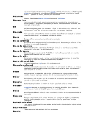 volume avantajado e de formas irregulares. concreto celular é uma variável que substitui a pedra
britada por microcélulas de ar obtidas por uma betonagem adequada, conferindo-lhe grande
leveza e a aparência de espuma, servindo para enchimentos.
Betoneira
Máquina que prepara o betão ou concreto ou mistura as argamassas.
Bica corrida
Assim chamada determinada granulometria de material oriundo de brita, conjunto de pedra
britada, pedrisco e pó-de-pedra, sem graduação definida, obtido diretamente do britador, sem
separação por peneiração.
Bit
Detalhe de aresta em pedras com reentrância 1x1 cm na face externa ou que fica a vista. Não
confundir com “rincão” que seria a reentrância na face interna ou que fica colada.
Bizotado
Vidro que recebe corte em forma de bisel nas arestas não confundir com lapidação ou lapidado
cuja dimensão é menor e serve para dar arremate nas arestas.
Bloco
Designa edifícios que constituem um só conjunto construído.
Bloco cerâmico
Ou Tijolo de Barro elemento de vedação com medida-padrão. Pode ter função estrutural ou não,
tem como fim a execução das paredes.
Bloco de concreto
Elemento de dimensões padronizadas. Tem função estrutural ou decorativa, sua qualidade
geralmente é melhor que o de cerâmica ou barro.
Bloco de gesso
Elemento de gesso vazado medindo 70x50x7,5 cm macho x fêmea, assentado para executar
paredes com acabamento final para pintura.
Bloco de vidro
Elemento de vedação que ajuda a iluminar o ambiente, é empregado com uso de vergalhões
intercalados na massa para dar estrutura e segurança na parede.
Bloco sílico-calcário
Mistura de areia silicosa e cal virgem. Tem função estrutural.
Bloquete ou bloket
Elementos pré-moldados de concreto altura de 6 e 8 cm com formato de 16 faces ( ou menos )
de encaixe utilizável em pavimentação intertravada sobre colchão de pedra, pedrisco e areia,
cada fabricante dá um nome.
Bocel
Moldura estreita, em meia-cana, que circunda a parte inferior da coluna. Nos degraus das
escadas, é a parte do piso que sobressai além da prumada do espelho, formando um dente.
Boiler
Equipamento e local em que a água de um sistema de aquecimento central é represada e
mantida em determinada temperatura.
Boiserie
Do francês designa entalhe ou moldura de madeira que enfeita portas ou móveis.
Boleado
Acabamento abaulado ou torneado no contorno da superfície de madeira, pedra, plástico ou
metal. Quando o boleio completa 180 graus chamamos de 1/2 cana.
Bolsa
Extremidade de diâmetro maior nos tubos ou manilhas, que serve de encaixe da extremidade de
outro tubo.
Boqueta
Designa qualquer abertura em paredes divisórias para passagem de objetos ou atendimento,
podendo possuir esquadria ou vidro e possuir chapim, chama-se “passa prato” em lojas
alimentícias.
Borracha de Nível
Tubo plástico transparente que cheio de água permite tomar o mesmo nível em diversos pontos
da obra à distancia.
Bow-window
Janela semicircular que se projeta para fora das paredes.
Bomba
 