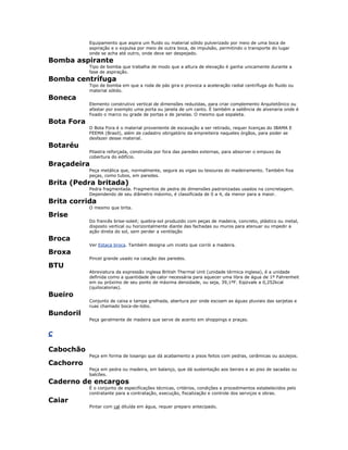 Equipamento que aspira um fluido ou material sólido pulverizado por meio de uma boca de
aspiração e o expulsa por meio de outra boca, de impulsão, permitindo o transporte do lugar
onde se acha até outro, onde deve ser despejado.
Bomba aspirante
Tipo de bomba que trabalha de modo que a altura de elevação é ganha unicamente durante a
fase de aspiração.
Bomba centrífuga
Tipo de bomba em que a roda de pás gira e provoca a aceleração radial centrífuga do fluido ou
material sólido.
Boneca
Elemento construtivo vertical de dimensões reduzidas, para criar complemento Arquitetônico ou
afastar por exemplo uma porta ou janela de um canto. É também a saliência de alvenaria onde é
fixado o marco ou grade de portas e de janelas. O mesmo que espaleta.
Bota Fora
O Bota Fora é o material proveniente de escavação a ser retirado, requer licenças do IBAMA E
FEEMA (Brasil), além de cadastro obrigatório da empreiteira naqueles órgãos, para poder se
desfazer desse material.
Botaréu
Pilastra reforçada, construída por fora das paredes externas, para absorver o empuxo da
cobertura do edifício.
Braçadeira
Peça metálica que, normalmente, segura as vigas ou tesouras do madeiramento. Também fixa
peças, como tubos, em paredes.
Brita (Pedra britada)
Pedra fragmentada. Fragmentos de pedra de dimensões padronizadas usados na concretagem.
Dependendo de seu diâmetro máximo, é classificada de 0 a 4, da menor para a maior.
Brita corrida
O mesmo que brita.
Brise
Do francês brise-soleil; quebra-sol produzido com peças de madeira, concreto, plástico ou metal,
disposto vertical ou horizontalmente diante das fachadas ou muros para atenuar ou impedir a
ação direta do sol, sem perder a ventilação
Broca
Ver Estaca broca. Também designa um inceto que corrói a madeira.
Broxa
Pincel grande usado na caiação das paredes.
BTU
Abreviatura da expressão inglesa British Thermal Unit (unidade térmica inglesa), é a unidade
definida como a quantidade de calor necessária para aquecer uma libra de água de 1º Fahrenheit
em ou próximo de seu ponto de máxima densidade, ou seja, 39,1ºF. Eqüivale a 0,252kcal
(quilocalorias).
Bueiro
Conjunto de caixa e tampa grelhada, abertura por onde escoam as águas pluviais das sarjetas e
ruas chamado boca-de-lobo.
Bundoril
Peça geralmente de madeira que serve de acento em shoppings e praças.
C
Cabochão
Peça em forma de losango que dá acabamento a pisos feitos com pedras, cerâmicas ou azulejos.
Cachorro
Peça em pedra ou madeira, em balanço, que dá sustentação aos beirais e ao piso de sacadas ou
balcões.
Caderno de encargos
É o conjunto de especificações técnicas, critérios, condições e procedimentos estabelecidos pelo
contratante para a contratação, execução, fiscalização e controle dos serviços e obras.
Caiar
Pintar com cal diluída em água, requer preparo antecipado.
 