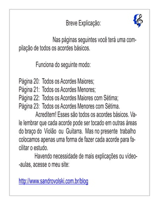 Breve Explicação:
Nas páginas seguintes você terá uma com-
pilação de todos os acordes básicos.
Funciona do seguinte modo:
Página 20: Todos osAcordes Maiores;
Página 21: Todos osAcordes Menores;
Página 22: Todos osAcordes Maiores com Sétima;
Página 23: Todos osAcordes Menores com Sétima.
Acreditem! Esses são todos os acordes básicos. Va-
le lembrar que cada acorde pode ser tocado em outras áreas
do braço do Violão ou Guitarra. Mas no presente trabalho
colocamos apenas uma forma de fazer cada acorde para fa-
cilitar o estudo.
Havendo necessidade de mais explicações ou vídeo-
-aulas, acesse o meu site:
http://www.sandrovolski.com.br/blog
 