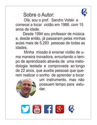 Sobre o Autor:
Olá, sou o prof. Sandro Volski e
comecei a tocar violão em 1986, com 15
anos de idade.
Desde 1994 sou professor de música
e, desde então, já passaram pelas minhas
aulas mais de 5.293 pessoas de todas as
idades.
Minha missão é ensinar violão de u-
ma maneira inovadora, encurtando o tem-
po de aprendizado através de uma meto-
dologia testada e comprovada ao longo
de 22 anos, que auxilia pessoas que que-
rem realizar o sonho de aprender a tocar
um instrumento, mas não
possuem tempo para estu-
dar.
 
