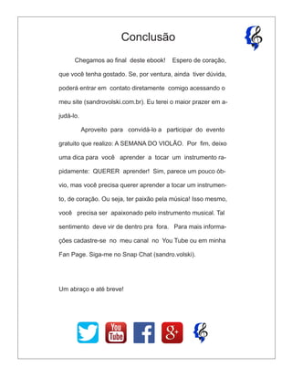 Chegamos ao ﬁnal deste ebook! Espero de coração,
que você tenha gostado. Se, por ventura, ainda tiver dúvida,
poderá entrar em contato diretamente comigo acessando o
meu site (sandrovolski.com.br). Eu terei o maior prazer em a-
judá-lo.
Aproveito para convidá-lo a participar do evento
gratuito que realizo: A SEMANA DO VIOLÃO. Por ﬁm, deixo
uma dica para você aprender a tocar um instrumento ra-
pidamente: QUERER aprender! Sim, parece um pouco ób-
vio, mas você precisa querer aprender a tocar um instrumen-
to, de coração. Ou seja, ter paixão pela música! Isso mesmo,
você precisa ser apaixonado pelo instrumento musical. Tal
sentimento deve vir de dentro pra fora. Para mais informa-
ções cadastre-se no meu canal no You Tube ou em minha
Fan Page. Siga-me no Snap Chat (sandro.volski).
Um abraço e até breve!
Conclusão
 