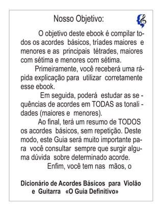 O objetivo deste ebook é compilar to-
dos os acordes básicos, tríades maiores e
menores e as principais tétrades, maiores
com sétima e menores com sétima.
Primeiramente, você receberá uma rá-
pida explicação para utilizar corretamente
esse ebook.
Em seguida, poderá estudar as se -
quências de acordes em TODAS as tonali -
dades (maiores e menores).
Ao ﬁnal, terá um resumo de TODOS
os acordes básicos, sem repetição. Deste
modo, este Guia será muito importante pa-
ra você consultar sempre que surgir algu-
ma dúvida sobre determinado acorde.
Enﬁm, você tem nas mãos, o
Dicionário de Acordes Básicos para Violão
e Guitarra «O Guia Deﬁnitivo»
Nosso Objetivo:
 