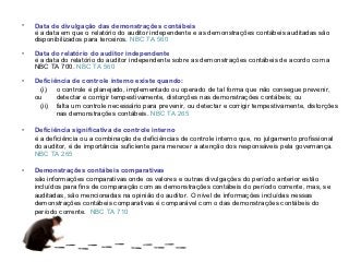 •   Data de divulgação das demonstrações contábeis
    é a data em que o relatório do auditor independente e as demonstrações contábeis auditadas são
    disponibilizados para terceiros. NBC TA 560

•   Data do relatório do auditor independente
    é a data do relatório do auditor independente sobre as demonstrações contábeis de acordo com a
    NBC TA 700. NBC TA 560

•   Deficiência de controle interno existe quando:
      (i) o controle é planejado, implementado ou operado de tal forma que não consegue prevenir,
    ou     detectar e corrigir tempestivamente, distorções nas demonstrações contábeis; ou
      (ii) falta um controle necessário para prevenir, ou detectar e corrigir tempestivamente, distorções
           nas demonstrações contábeis. NBC TA 265

•   Deficiência significativa de controle interno
    é a deficiência ou a combinação de deficiências de controle interno que, no julgamento profissional
    do auditor, é de importância suficiente para merecer a atenção dos responsáveis pela governança.
    NBC TA 265

•   Demonstrações contábeis comparativas
    são informações comparativas onde os valores e outras divulgações do período anterior estão
    incluídos para fins de comparação com as demonstrações contábeis do período corrente, mas, se
    auditadas, são mencionadas na opinião do auditor. O nível de informações incluídas nessas
    demonstrações contábeis comparativas é comparável com o das demonstrações contábeis do
    período corrente. NBC TA 710
 