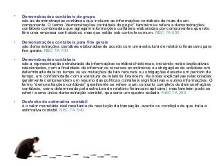 •   Demonstrações contábeis do grupo
    são as demonstrações contábeis que incluem as informações contábeis de mais de um
    componente. O termo “demonstrações contábeis do grupo” também se refere a demonstrações
    contábeis combinadas que agregam informações contábeis elaboradas por componentes que não
    têm uma empresa controladora, mas que estão sob controle comum. NBC TA 600

•   Demonstrações contábeis para fins gerais
    são demonstrações contábeis elaboradas de acordo com uma estrutura de relatório financeiro para
    fins gerais. NBC TA 700

•   Demonstrações contábeis
    são a representação estruturada de informações contábeis históricas, incluindo notas explicativas
    relacionadas, com a finalidade de informar os recursos econômicos ou obrigações da entidade em
    determinada data no tempo ou as mutações de tais recursos ou obrigações durante um período de
    tempo, em conformidade com a estrutura de relatório financeiro. As notas explicativas relacionadas
    geralmente compreendem um resumo das políticas contábeis significativas e outras informações. O
    termo “demonstrações contábeis” geralmente se refere a um conjunto completo de demonstrações
    contábeis, como determinado pela estrutura de relatório financeiro aplicável, mas também pode se
    referir a uma única demonstração contábil, que seria um quadro isolado. NBC TA 200

•   Desfecho de estimativa contábil
    é o valor monetário real resultante da resolução da transação, evento ou condição de que trata a
    estimativa contábil. NBC TA 540
 