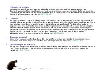 •   Distorção de um fato
    compreende as outras informações, não relacionadas com os assuntos que aparecem nas
    demonstrações contábeis auditadas, que estão demonstradas ou apresentadas de forma incorreta.
    Uma distorção relevante de um fato pode prejudicar a credibilidade dos documentos que contenham
    demonstrações contábeis auditadas. NBC TA 720

•   Distorção
    é a diferença entre o valor, a classificação, a apresentação ou a divulgação de uma demonstração
    contábil relatada e o valor, a classificação, a apresentação ou a divulgação que é exigida para que o
    item esteja de acordo com a estrutura de relatório financeiro aplicável. As distorções podem
    originar-se de erro ou fraude. Quando o auditor expressa uma opinião sobre se as demonstrações
    contábeis foram apresentadas adequadamente, em todos os aspectos relevantes, as distorções
    também incluem os ajustes de valor, classificação, apresentação ou divulgação que, no julgamento
    do auditor, são necessários para que as demonstrações contábeis estejam apresentadas
    adequadamente, em todos os aspectos relevantes. NBC TA 200

•   Distorção tolerável
    é um valor monetário definido pelo auditor para obter um nível apropriado de segurança de que
    esse valor monetário não seja excedido pela distorção real na população. NBC TA 530

•   Documentação de auditoria
    é o registro dos procedimentos de auditoria executados, da evidência de auditoria relevante obtida e
    conclusões alcançadas pelo auditor (usualmente também é utilizada a expressão “papéis de
    trabalho”). NBC TA 230
 