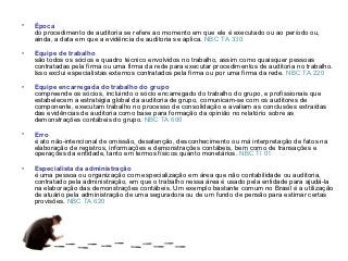 •   Época
    do procedimento de auditoria se refere ao momento em que ele é executado ou ao período ou,
    ainda, a data em que a evidência de auditoria se aplica. NBC TA 330

•   Equipe de trabalho
    são todos os sócios e quadro técnico envolvidos no trabalho, assim como quaisquer pessoas
    contratadas pela firma ou uma firma da rede para executar procedimentos de auditoria no trabalho.
    Isso exclui especialistas externos contratados pela firma ou por uma firma da rede. NBC TA 220

•   Equipe encarregada do trabalho do grupo
    compreende os sócios, incluindo o sócio encarregado do trabalho do grupo, e profissionais que
    estabelecem a estratégia global da auditoria de grupo, comunicam-se com os auditores de
    componente, executam trabalho no processo de consolidação e avaliam as conclusões extraídas
    das evidências de auditoria como base para formação da opinião no relatório sobre as
    demonstrações contábeis do grupo. NBC TA 600

•   Erro
    é ato não-intencional de omissão, desatenção, desconhecimento ou má interpretação de fatos na
    elaboração de registros, informações e demonstrações contábeis, bem como de transações e
    operações da entidade, tanto em termos físicos quanto monetários. NBC TI 01

•   Especialista da administração
    é uma pessoa ou organização com especialização em área que não contabilidade ou auditoria,
    contratado pela administração, em que o trabalho nessa área é usado pela entidade para ajudá-la
    na elaboração das demonstrações contábeis. Um exemplo bastante comum no Brasil é a utilização
    de atuário pela administração de uma seguradora ou de um fundo de pensão para estimar certas
    provisões. NBC TA 620
 