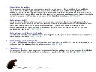 •   Especialista do auditor
    é uma pessoa ou organização com especialização em área que não contabilidade ou auditoria,
    contratado pelo auditor, cujo trabalho nessa área é utilizado pelo auditor para ajudá-lo a obter
    evidência de auditoria suficiente e apropriada. O especialista do auditor pode ser interno (um sócio,
    ou equivalente no setor público quando relevante, ou uma pessoa que faz parte da equipe, incluindo
    equipe temporária, da firma do auditor ou de firma da rede), ou externo. NBC TA 620

•   Estimativa contábil
    é a aproximação de um valor monetário na ausência de um meio de mensuração preciso. Este
    termo é usado para um valor mensurado do valor justo quando existe incerteza de estimativa, bem
    como para outros valores que requerem estimativas. Quando esta Norma trata apenas de
    estimativas contábeis que envolvem mensuração do valor justo, é usado o termo “estimativas
    contábeis do valor justo”. NBC TA 540

•   Estimativa pontual da administração
    é o valor selecionado pela administração para registro ou divulgação nas demonstrações contábeis
    como estimativa contábil. NBC TA 540

•   Estimativa pontual ou intervalo
    é o valor, ou intervalo de valores, respectivamente, derivado de evidências de auditoria para uso na
    avaliação da estimativa pontual da administração. NBC TA 540

•   Estratificação
    é o processo de dividir uma população em subpopulações, cada uma sendo um grupo de unidades
    de amostragem com características semelhantes (geralmente valor monetário). NBC TA 530
 