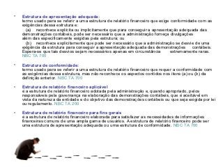 •   Estrutura de apresentação adequada:
    termo usado para se referir a uma estrutura de relatório financeiro que exige conformidade com as
    exigências dessa estrutura e:
      (a) reconhece explícita ou implicitamente que para conseguir a apresentação adequada das
    demonstrações contábeis, pode ser necessário que a administração forneça divulgações
    além das especificamente exigidas pela estrutura; ou
      (b) reconhece explicitamente que pode ser necessário que a administração se desvie de uma
    exigência da estrutura para conseguir a apresentação adequada das demonstrações contábeis.
    Espera-se que tais desvios sejam necessários apenas em circunstância         extremamente raras.
    NBC TA 700

•   Estrutura de conformidade:
    termo usado para se referir a uma estrutura de relatório financeiro que requer a conformidade com
    as exigências dessa estrutura, mas não reconhece os aspectos contidos nos itens (a) ou (b) da
    definição anterior. NBC TA 700

•   Estrutura de relatório financeiro aplicável
    é a estrutura de relatório financeiro adotada pela administração e, quando apropriado, pelos
    responsáveis pela governança na elaboração das demonstrações contábeis, que é aceitável em
    vista da natureza da entidade e do objetivo das demonstrações contábeis ou que seja exigida por lei
    ou regulamento. NBC TA 200

•   Estrutura de relatório financeiro para fins gerais
    é a estrutura de relatório financeiro elaborada para satisfazer as necessidades de informações
    financeiras comuns de uma ampla gama de usuários. A estrutura de relatório financeiro pode ser
    uma estrutura de apresentação adequada ou uma estrutura de conformidade. NBC TA 700
 