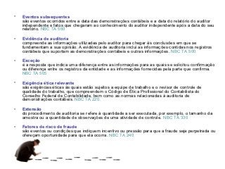 •   Eventos subsequentes
    são eventos ocorridos entre a data das demonstrações contábeis e a data do relatório do auditor
    independente e fatos que chegaram ao conhecimento do auditor independente após a data do seu
    relatório. NBC TA 560

•   Evidência de auditoria
    compreende as informações utilizadas pelo auditor para chegar às conclusões em que se
    fundamentam a sua opinião. A evidência de auditoria inclui as informações contidas nos registros
    contábeis que suportam as demonstrações contábeis e outras informações. NBC TA 500

•   Exceção
    é a resposta que indica uma diferença entre as informações para as quais se solicitou confirmação
    ou diferença entre os registros da entidade e as informações fornecidas pela parte que confirma.
    NBC TA 505

•   Exigência ética relevante
    são exigências éticas às quais estão sujeitos a equipe de trabalho e o revisor de controle de
    qualidade do trabalho, que compreendem o Código de Ética Profissional do Contabilista do
    Conselho Federal de Contabilidade, bem como as normas relacionadas à auditoria de
    demonstrações contábeis. NBC TA 220

•   Extensão
    do procedimento de auditoria se refere à quantidade a ser executada, por exemplo, o tamanho da
    amostra ou a quantidade de observações de uma atividade de controle. NBC TA 330

•   Fatores de risco de fraude
    são eventos ou condições que indiquem incentivo ou pressão para que a fraude seja perpetrada ou
    ofereçam oportunidade para que ela ocorra. NBC TA 240
 
