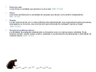•   Firma de rede
    é uma firma ou entidade que pertence a uma rede. NBC TA 220

•   Firma
    é um único profissional ou sociedade de pessoas que atuam como auditor independente.
    NBC TA 220

•   Fraude
    é o ato intencional de um ou mais indivíduos da administração, dos responsáveis pela governança,
    empregados ou terceiros, que envolva dolo para obtenção de vantagem injusta ou ilegal.
     NBC TA 240

•   Função de auditoria interna
    é a atividade de avaliação estabelecida ou fornecida como um serviço para a entidade. Suas
    funções incluem, dentre outras: exame, avaliação e monitoramento da adequação e efetividade do
    controle interno. NBC TA 610
 