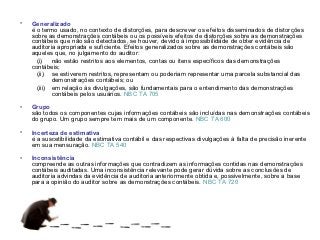 •   Generalizado
    é o termo usado, no contexto de distorções, para descrever os efeitos disseminados de distorções
    sobre as demonstrações contábeis ou os possíveis efeitos de distorções sobre as demonstrações
    contábeis que não são detectados, se houver, devido à impossibilidade de obter evidência de
    auditoria apropriada e suficiente. Efeitos generalizados sobre as demonstrações contábeis são
    aqueles que, no julgamento do auditor:
      (i) não estão restritos aos elementos, contas ou itens específicos das demonstrações
    contábeis;
      (ii) se estiverem restritos, representam ou poderiam representar uma parcela substancial das
            demonstrações contábeis; ou
      (iii) em relação às divulgações, são fundamentais para o entendimento das demonstrações
            contábeis pelos usuários. NBC TA 705

•   Grupo
    são todos os componentes cujas informações contábeis são incluídas nas demonstrações contábeis
    do grupo. Um grupo sempre tem mais de um componente. NBC TA 600

•   Incerteza de estimativa
    é a suscetibilidade da estimativa contábil e das respectivas divulgações à falta de precisão inerente
    em sua mensuração. NBC TA 540

•   Inconsistência
    compreende as outras informações que contradizem as informações contidas nas demonstrações
    contábeis auditadas. Uma inconsistência relevante pode gerar dúvida sobre as conclusões de
    auditoria advindas da evidência de auditoria anteriormente obtida e, possivelmente, sobre a base
    para a opinião do auditor sobre as demonstrações contábeis. NBC TA 720
 
