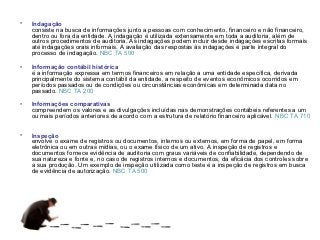 •   Indagação
    consiste na busca de informações junto a pessoas com conhecimento, financeiro e não financeiro,
    dentro ou fora da entidade. A indagação é utilizada extensamente em toda a auditoria, além de
    outros procedimentos de auditoria. As indagações podem incluir desde indagações escritas formais
    até indagações orais informais. A avaliação das respostas às indagações é parte integral do
    processo de indagação. NBC TA 500

•   Informação contábil histórica
    é a informação expressa em termos financeiros em relação a uma entidade específica, derivada
    principalmente do sistema contábil da entidade, a respeito de eventos econômicos ocorridos em
    períodos passados ou de condições ou circunstâncias econômicas em determinada data no
    passado. NBC TA 200

•   Informações comparativas
    compreendem os valores e as divulgações incluídas nas demonstrações contábeis referentes a um
    ou mais períodos anteriores de acordo com a estrutura de relatório financeiro aplicável. NBC TA 710


•   Inspeção
    envolve o exame de registros ou documentos, internos ou externos, em forma de papel, em forma
    eletrônica ou em outras mídias, ou o exame físico de um ativo. A inspeção de registros e
    documentos fornece evidência de auditoria com graus variáveis de confiabilidade, dependendo de
    sua natureza e fonte e, no caso de registros internos e documentos, da eficácia dos controles sobre
    a sua produção. Um exemplo de inspeção utilizada como teste é a inspeção de registros em busca
    de evidência de autorização. NBC TA 500
 