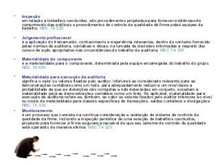 •   Inspeção
    em relação a trabalhos concluídos, são procedimentos projetados para fornecer evidências de
    cumprimento das políticas e procedimentos de controle de qualidade da firma pelas equipes de
    trabalho. NBC TA 220

•   Julgamento profissional
    é a aplicação do treinamento, conhecimento e experiência relevantes, dentro do contexto fornecido
    pelas normas de auditoria, contábeis e éticas, na tomada de decisões informadas a respeito dos
    cursos de ação apropriados nas circunstâncias do trabalho de auditoria. NBC TA 200

•   Materialidade do componente
    é a materialidade para o componente, determinada pela equipe encarregada do trabalho do grupo.
    NBC TA 600

•   Materialidade para execução da auditoria
    significa o valor ou valores fixados pelo auditor, inferiores ao considerado relevante para as
    demonstrações contábeis como um todo, para adequadamente reduzir a um nível baixo a
    probabilidade de que as distorções não corrigidas e não detectadas em conjunto, excedam a
    materialidade para as demonstrações contábeis como um todo. Se aplicável, materialidade para
    execução da auditoria refere-se, também, ao valor ou valores fixados pelo auditor inferiores ao nível
    ou níveis de materialidade para classes específicas de transações, saldos contábeis e divulgações.
    NBC TA 320
•   Monitoramento
    é um processo que consiste na contínua consideração e avaliação do sistema de controle de
    qualidade da firma, incluindo a inspeção periódica de uma seleção de trabalhos concluídos,
    projetado para fornecer à firma segurança razoável de que seu sistema de controle de qualidade
    está operando de maneira efetiva. NBC TA 220
 