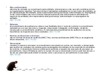 •   Não conformidade
    são atos de omissão ou cometimento pela entidade, intencionais ou não, que são contrários às leis
    ou regulamentos vigentes. Tais atos incluem transações realizadas por ou em nome da entidade, ou
    em representação da entidade, pelos responsáveis pela governança, administração ou empregados.
    A não conformidade não inclui conduta imprópria pessoal (não relacionada às atividades de
    negócios da entidade) dos responsáveis pela governança, administração ou empregados da
    entidade.
    NBC TA 250

•   Natureza
    do procedimento de auditoria se refere à sua finalidade (isto é, teste de controle ou procedimento
    substantivo) e ao seu tipo (isto é, inspeção, observação, indagação, confirmação, recálculo,
    reexecução ou procedimento analítico). A natureza dos procedimentos de auditoria é de suma
    importância na resposta aos riscos avaliados. NBC TA 330

•   Normas profissionais e técnicas
    são as normas técnicas de auditoria (NBC TAs), normas profissionais (NBC PAs) e as exigências
    éticas relevantes. NBC TA 220

•   Observação
    consiste no exame d processo ou procedimento executado por outros, por exemplo, a observação
    pelo auditor da contagem do estoque pelos empregados da entidade ou da execução de atividades
    de controle. A observação fornece evidência de auditoria a respeito da execução de processo ou
    procedimento, mas é limitada ao ponto no tempo em que a observação ocorre e pelo fato de que o
    ato de ser observado pode afetar a maneira como o processo ou procedimento é executado.
    NBC TA 500
 