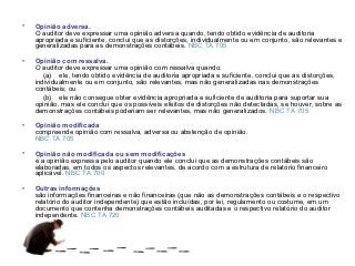 •   Opinião adversa.
    O auditor deve expressar uma opinião adversa quando, tendo obtido evidência de auditoria
    apropriada e suficiente, conclui que as distorções, individualmente ou em conjunto, são relevantes e
    generalizadas para as demonstrações contábeis. NBC TA 705

•   Opinião com ressalva.
    O auditor deve expressar uma opinião com ressalva quando:
       (a) ele, tendo obtido evidência de auditoria apropriada e suficiente, conclui que as distorções,
    individualmente ou em conjunto, são relevantes, mas não generalizadas nas demonstrações
    contábeis; ou
       (b) ele não consegue obter evidência apropriada e suficiente de auditoria para suportar sua
    opinião, mas ele conclui que os possíveis efeitos de distorções não detectadas, se houver, sobre as
    demonstrações contábeis poderiam ser relevantes, mas não generalizados. NBC TA 705

•   Opinião modificada
    compreende opinião com ressalva, adversa ou abstenção de opinião.
    NBC TA 705

•   Opinião não modificada ou sem modificações
    é a opinião expressa pelo auditor quando ele conclui que as demonstrações contábeis são
    elaboradas, em todos os aspectos relevantes, de acordo com a estrutura de relatório financeiro
    aplicável. NBC TA 700

•   Outras informações
    são informações financeiras e não financeiras (que não as demonstrações contábeis e o respectivo
    relatório do auditor independente) que estão incluídas, por lei, regulamento ou costume, em um
    documento que contenha demonstrações contábeis auditadas e o respectivo relatório do auditor
    independente. NBC TA 720
 