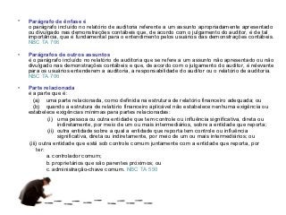•   Parágrafo de ênfase é
    o parágrafo incluído no relatório de auditoria referente a um assunto apropriadamente apresentado
    ou divulgado nas demonstrações contábeis que, de acordo com o julgamento do auditor, é de tal
    importância, que é fundamental para o entendimento pelos usuários das demonstrações contábeis.
    NBC TA 706

•   Parágrafos de outros assuntos
    é o parágrafo incluído no relatório de auditoria que se refere a um assunto não apresentado ou não
    divulgado nas demonstrações contábeis e que, de acordo com o julgamento do auditor, é relevante
    para os usuários entenderem a auditoria, a responsabilidade do auditor ou o relatório de auditoria.
    NBC TA 706

•   Parte relacionada
    é a parte que é:
       (a) uma parte relacionada, como definida na estrutura de relatório financeiro adequada; ou
       (b) quando a estrutura de relatório financeiro aplicável não estabelece nenhuma exigência ou
    estabelece exigências mínimas para partes relacionadas:
               (i) uma pessoa ou outra entidade que tem controle ou influência significativa, direta ou
                    indiretamente, por meio de um ou mais intermediários, sobre a entidade que reporta;
               (ii) outra entidade sobre a qual a entidade que reporta tem controle ou influência
                    significativa, direta ou indiretamente, por meio de um ou mais intermediários; ou
     (iii) outra entidade que está sob controle comum juntamente com a entidade que reporta, por
         ter:
              a. controlador comum;
              b. proprietários que são parentes próximos; ou
              c. administração-chave comum. NBC TA 550
 