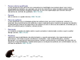•   Pessoa externa qualificada
    é uma pessoa de fora da firma com competência e habilidade que poderia atuar como sócio
    encarregado do trabalho, por exemplo, um sócio de outra firma, cujos membros podem realizar
    auditoria de informações contábeis históricas, ou de uma organização que fornece serviços
    relevantes de controle de qualidade. NBC TA 220

•   Pessoal
    são os sócios e o quadro técnico. NBC TA 220

•   Plano de auditoria
    é mais detalhado que a estratégia global de auditoria visto que inclui a natureza, a época e a
    extensão dos procedimentos de auditoria a serem realizados pelos membros da equipe de trabalho.
    O planejamento desses procedimentos de auditoria ocorre no decurso da auditoria, à medida que o
    plano de auditoria para o trabalho é desenvolvido.

•   População
    é o conjunto completo de dados sobre o qual a amostra é selecionada e sobre o qual o auditor
    deseja concluir. NBC TA 530

•   Premissa,
    relativa às responsabilidades da administração e, quando apropriado, dos responsáveis pela
    governança, com base na qual a auditoria é conduzida – Que a administração e, quando
    apropriado, os responsáveis pela governança, tenham conhecimento e entendido que eles têm as
    seguintes responsabilidades, fundamentais para a condução da auditoria em conformidade com as
    normas de auditoria. NBC TA 200
 