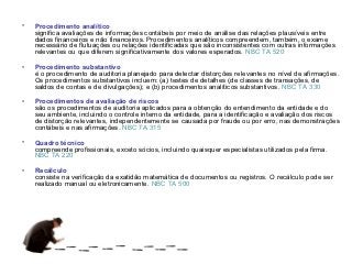 •   Procedimento analítico
    significa avaliações de informações contábeis por meio de análise das relações plausíveis entre
    dados financeiros e não financeiros. Procedimentos analíticos compreendem, também, o exame
    necessário de flutuações ou relações identificadas que são inconsistentes com outras informações
    relevantes ou que diferem significativamente dos valores esperados. NBC TA 520

•   Procedimento substantivo
    é o procedimento de auditoria planejado para detectar distorções relevantes no nível de afirmações.
    Os procedimentos substantivos incluem: (a) testes de detalhes (de classes de transações, de
    saldos de contas e de divulgações); e (b) procedimentos analíticos substantivos. NBC TA 330

•   Procedimentos de avaliação de riscos
    são os procedimentos de auditoria aplicados para a obtenção do entendimento da entidade e do
    seu ambiente, incluindo o controle interno da entidade, para a identificação e avaliação dos riscos
    de distorção relevantes, independentemente se causada por fraude ou por erro, nas demonstrações
    contábeis e nas afirmações. NBC TA 315

•   Quadro técnico
    compreende profissionais, exceto sócios, incluindo quaisquer especialistas utilizados pela firma.
    NBC TA 220

•   Recálculo
    consiste na verificação da exatidão matemática de documentos ou registros. O recálculo pode ser
    realizado manual ou eletronicamente. NBC TA 500
 