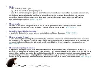 •   Rede
    é uma estrutura maior que:
       (i) tem por objetivo a cooperação; e
       (ii) tem claramente por objetivo: a divisão comum dos lucros ou custos, ou sócios em comum,
    controle ou a administração, políticas e procedimentos de controle de qualidade em comum,
    estratégia de negócios comum, uso de marca comercial comum ou uma parte significativa
    dos recursos profissionais. NBC TA 220

•   Reexecução
    envolve a execução independente pelo auditor de procedimentos ou controles que foram
    originalmente realizados como parte do controle interno da entidade. NBC TA 500

•   Relatório de auditoria do grupo
    é a opinião de auditoria sobre as demonstrações contábeis do grupo. NBC TA 600

•   Representação formal
    é uma declaração escrita pela administração, fornecida ao auditor, para confirmar certos assuntos
    ou suportar outra evidência de auditoria. Representações formais, neste contexto, não incluem as
    demonstrações contábeis, as afirmações nelas contidas ou livros e registros comprobatórios.
    NBC TA 580

•   Responsável pela governança
    é a pessoa ou organização com a responsabilidade de supervisionar de forma geral a direção
    estratégica da entidade e obrigações relacionadas com a responsabilidade da entidade. Isso inclui a
    supervisão geral do processo de relatório financeiro. Para algumas entidades, os responsáveis pela
    governança podem incluir empregados da administração, por exemplo, membros executivos de
    conselho de governança de uma entidade do setor privado ou público, ou sócio-diretor. NBC TA 200
•
 