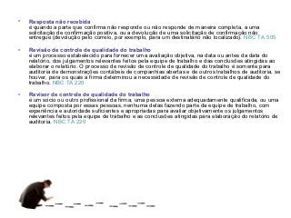 •   Resposta não recebida
    é quando a parte que confirma não responde ou não responde de maneira completa, a uma
    solicitação de confirmação positiva, ou a devolução de uma solicitação de confirmação não
    entregue (devolução pelo correio, por exemplo, para um destinatário não localizado). NBC TA 505

•   Revisão de controle de qualidade do trabalho
    é um processo estabelecido para fornecer uma avaliação objetiva, na data ou antes da data do
    relatório, dos julgamentos relevantes feitos pela equipe de trabalho e das conclusões atingidas ao
    elaborar o relatório. O processo de revisão de controle de qualidade do trabalho é somente para
    auditoria de demonstrações contábeis de companhias abertas e de outros trabalhos de auditoria, se
    houver, para os quais a firma determinou a necessidade de revisão de controle de qualidade do
    trabalho. NBC TA 220

•   Revisor de controle de qualidade do trabalho
    é um sócio ou outro profissional da firma, uma pessoa externa adequadamente qualificada, ou uma
    equipe composta por essas pessoas, nenhuma delas fazendo parte da equipe de trabalho, com
    experiência e autoridade suficientes e apropriadas para avaliar objetivamente os julgamentos
    relevantes feitos pela equipe de trabalho e as conclusões atingidas para elaboração do relatório de
    auditoria. NBC TA 220
 