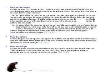 •   Risco de amostragem
    é o risco de que a conclusão do auditor, com base em amostra, pudesse ser diferente se toda a
    população fosse sujeita ao mesmo procedimento de auditoria. O risco de amostragem pode levar a
    dois tipos de conclusões errôneas:
       (a) no caso de teste de controles, em que os controles são considerados mais eficazes do que
    realmente são ou no caso de teste de detalhes, em que não seja identificada distorção relevante,
    quando, na verdade, ela existe. O auditor está preocupado com esse tipo de               conclusão
    errônea porque ela afeta a eficácia da auditoria e é provável que leve a uma             opinião de
    auditoria não apropriada.
       (b) no caso de teste de controles, em que os controles são considerados menos eficazes do que
            realmente são ou no caso de teste de detalhes, em que seja identificada distorção relevante,
            quando, na verdade, ela não existe. Esse tipo de conclusão errônea afeta a eficiência da
    auditoria porque ela normalmente levaria a um trabalho adicional para estabelecer que as
    conclusões iniciais estavam incorretas. NBC TA 530

•   Risco de auditoria
    é o risco de que o auditor expresse uma opinião de auditoria inadequada quando as demonstrações
    contábeis contiverem distorção relevante. O risco de auditoria é uma função dos riscos de distorção
    relevante e do risco de detecção. NBC TA 200

•   Risco de detecção
    é o risco de que os procedimentos executados pelo auditor para reduzir o risco de auditoria a um
    nível aceitavelmente baixo não detectem uma distorção existente que possa ser relevante,
    individualmente ou em conjunto com outras distorções. NBC TA 200
 